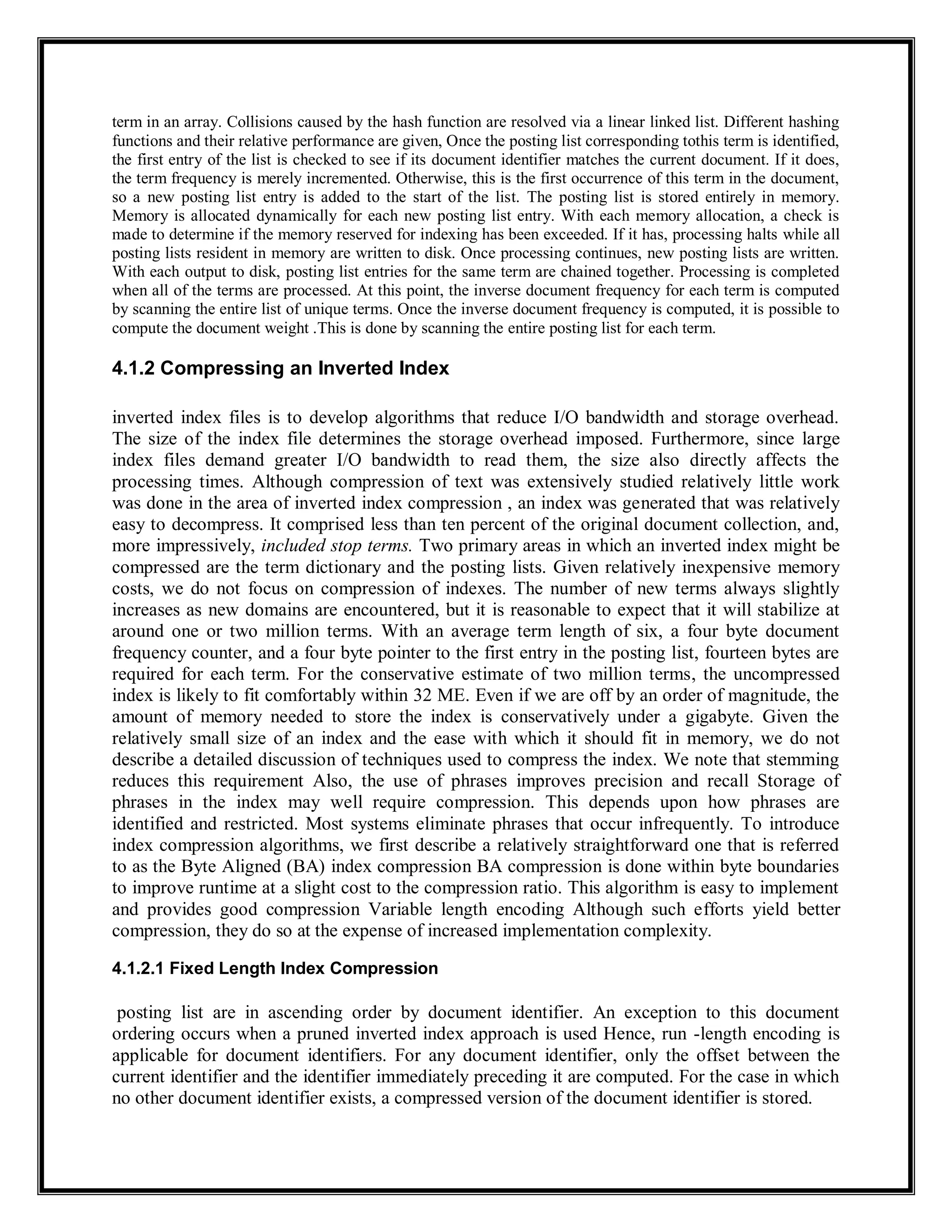 term in an array. Collisions caused by the hash function are resolved via a linear linked list. Different hashing
functions and their relative performance are given, Once the posting list corresponding tothis term is identified,
the first entry of the list is checked to see if its document identifier matches the current document. If it does,
the term frequency is merely incremented. Otherwise, this is the first occurrence of this term in the document,
so a new posting list entry is added to the start of the list. The posting list is stored entirely in memory.
Memory is allocated dynamically for each new posting list entry. With each memory allocation, a check is
made to determine if the memory reserved for indexing has been exceeded. If it has, processing halts while all
posting lists resident in memory are written to disk. Once processing continues, new posting lists are written.
With each output to disk, posting list entries for the same term are chained together. Processing is completed
when all of the terms are processed. At this point, the inverse document frequency for each term is computed
by scanning the entire list of unique terms. Once the inverse document frequency is computed, it is possible to
compute the document weight .This is done by scanning the entire posting list for each term.
4.1.2 Compressing an Inverted Index
inverted index files is to develop algorithms that reduce I/O bandwidth and storage overhead.
The size of the index file determines the storage overhead imposed. Furthermore, since large
index files demand greater I/O bandwidth to read them, the size also directly affects the
processing times. Although compression of text was extensively studied relatively little work
was done in the area of inverted index compression , an index was generated that was relatively
easy to decompress. It comprised less than ten percent of the original document collection, and,
more impressively, included stop terms. Two primary areas in which an inverted index might be
compressed are the term dictionary and the posting lists. Given relatively inexpensive memory
costs, we do not focus on compression of indexes. The number of new terms always slightly
increases as new domains are encountered, but it is reasonable to expect that it will stabilize at
around one or two million terms. With an average term length of six, a four byte document
frequency counter, and a four byte pointer to the first entry in the posting list, fourteen bytes are
required for each term. For the conservative estimate of two million terms, the uncompressed
index is likely to fit comfortably within 32 ME. Even if we are off by an order of magnitude, the
amount of memory needed to store the index is conservatively under a gigabyte. Given the
relatively small size of an index and the ease with which it should fit in memory, we do not
describe a detailed discussion of techniques used to compress the index. We note that stemming
reduces this requirement Also, the use of phrases improves precision and recall Storage of
phrases in the index may well require compression. This depends upon how phrases are
identified and restricted. Most systems eliminate phrases that occur infrequently. To introduce
index compression algorithms, we first describe a relatively straightforward one that is referred
to as the Byte Aligned (BA) index compression BA compression is done within byte boundaries
to improve runtime at a slight cost to the compression ratio. This algorithm is easy to implement
and provides good compression Variable length encoding Although such efforts yield better
compression, they do so at the expense of increased implementation complexity.
4.1.2.1 Fixed Length Index Compression
posting list are in ascending order by document identifier. An exception to this document
ordering occurs when a pruned inverted index approach is used Hence, run -length encoding is
applicable for document identifiers. For any document identifier, only the offset between the
current identifier and the identifier immediately preceding it are computed. For the case in which
no other document identifier exists, a compressed version of the document identifier is stored.
 
