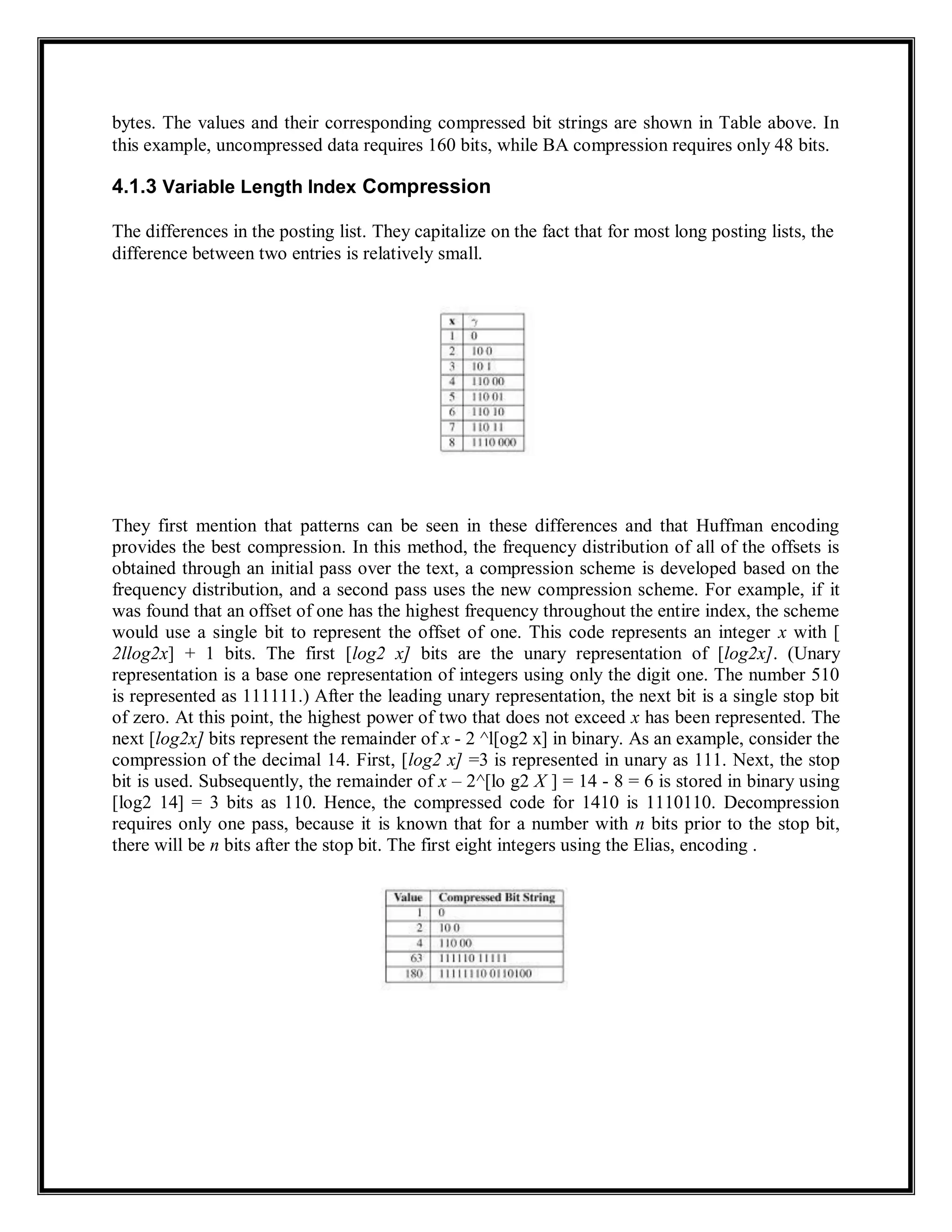 bytes. The values and their corresponding compressed bit strings are shown in Table above. In
this example, uncompressed data requires 160 bits, while BA compression requires only 48 bits.
4.1.3 Variable Length Index Compression
The differences in the posting list. They capitalize on the fact that for most long posting lists, the
difference between two entries is relatively small.
They first mention that patterns can be seen in these differences and that Huffman encoding
provides the best compression. In this method, the frequency distribution of all of the offsets is
obtained through an initial pass over the text, a compression scheme is developed based on the
frequency distribution, and a second pass uses the new compression scheme. For example, if it
was found that an offset of one has the highest frequency throughout the entire index, the scheme
would use a single bit to represent the offset of one. This code represents an integer x with [
2llog2x] + 1 bits. The first [log2 x] bits are the unary representation of [log2x]. (Unary
representation is a base one representation of integers using only the digit one. The number 510
is represented as 111111.) After the leading unary representation, the next bit is a single stop bit
of zero. At this point, the highest power of two that does not exceed x has been represented. The
next [log2x] bits represent the remainder of x - 2 ^l[og2 x] in binary. As an example, consider the
compression of the decimal 14. First, [log2 x] =3 is represented in unary as 111. Next, the stop
bit is used. Subsequently, the remainder of x – 2^[lo g2 X ] = 14 - 8 = 6 is stored in binary using
[log2 14] = 3 bits as 110. Hence, the compressed code for 1410 is 1110110. Decompression
requires only one pass, because it is known that for a number with n bits prior to the stop bit,
there will be n bits after the stop bit. The first eight integers using the Elias, encoding .
 