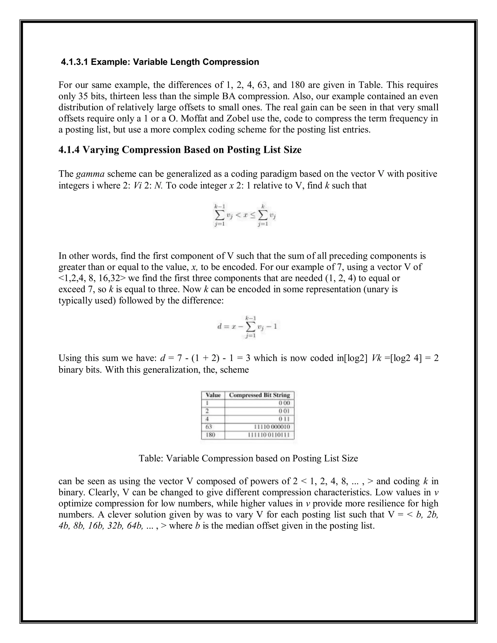4.1.3.1 Example: Variable Length Compression
For our same example, the differences of 1, 2, 4, 63, and 180 are given in Table. This requires
only 35 bits, thirteen less than the simple BA compression. Also, our example contained an even
distribution of relatively large offsets to small ones. The real gain can be seen in that very small
offsets require only a 1 or a O. Moffat and Zobel use the, code to compress the term frequency in
a posting list, but use a more complex coding scheme for the posting list entries.
4.1.4 Varying Compression Based on Posting List Size
The gamma scheme can be generalized as a coding paradigm based on the vector V with positive
integers i where 2: Vi 2: N. To code integer x 2: 1 relative to V, find k such that
In other words, find the first component of V such that the sum of all preceding components is
greater than or equal to the value, x, to be encoded. For our example of 7, using a vector V of
<1,2,4, 8, 16,32> we find the first three components that are needed (1, 2, 4) to equal or
exceed 7, so k is equal to three. Now k can be encoded in some representation (unary is
typically used) followed by the difference:
Using this sum we have: d = 7 - (1 + 2) - 1 = 3 which is now coded in[log2] Vk =[log2 4] = 2
binary bits. With this generalization, the, scheme
Table: Variable Compression based on Posting List Size
can be seen as using the vector V composed of powers of 2 < 1, 2, 4, 8, ... , > and coding k in
binary. Clearly, V can be changed to give different compression characteristics. Low values in v
optimize compression for low numbers, while higher values in v provide more resilience for high
numbers. A clever solution given by was to vary V for each posting list such that V = < b, 2b,
4b, 8b, 16b, 32b, 64b, ... , > where b is the median offset given in the posting list.
 