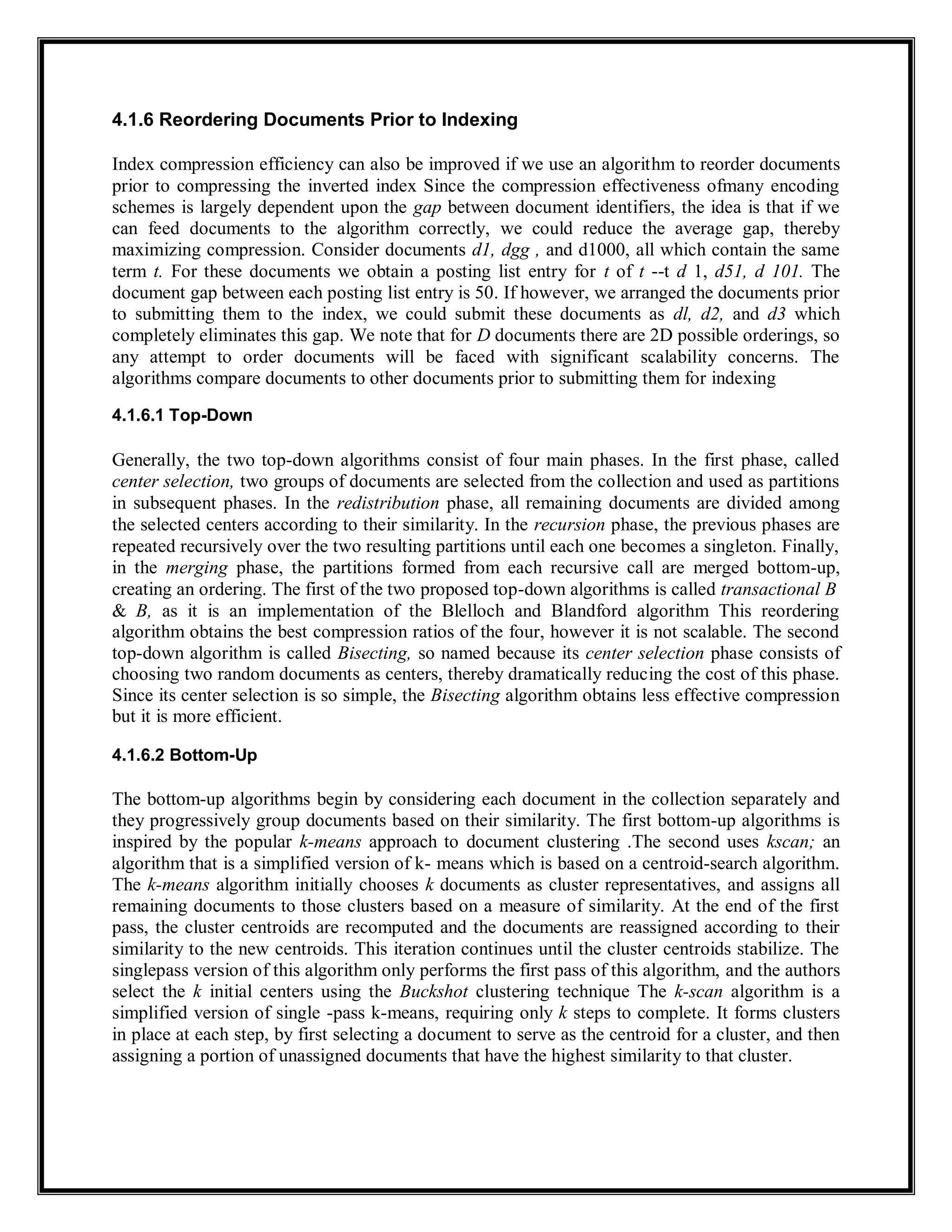 4.1.6 Reordering Documents Prior to Indexing
Index compression efficiency can also be improved if we use an algorithm to reorder documents
prior to compressing the inverted index Since the compression effectiveness ofmany encoding
schemes is largely dependent upon the gap between document identifiers, the idea is that if we
can feed documents to the algorithm correctly, we could reduce the average gap, thereby
maximizing compression. Consider documents d1, dgg , and d1000, all which contain the same
term t. For these documents we obtain a posting list entry for t of t --t d 1, d51, d 101. The
document gap between each posting list entry is 50. If however, we arranged the documents prior
to submitting them to the index, we could submit these documents as dl, d2, and d3 which
completely eliminates this gap. We note that for D documents there are 2D possible orderings, so
any attempt to order documents will be faced with significant scalability concerns. The
algorithms compare documents to other documents prior to submitting them for indexing
4.1.6.1 Top-Down
Generally, the two top-down algorithms consist of four main phases. In the first phase, called
center selection, two groups of documents are selected from the collection and used as partitions
in subsequent phases. In the redistribution phase, all remaining documents are divided among
the selected centers according to their similarity. In the recursion phase, the previous phases are
repeated recursively over the two resulting partitions until each one becomes a singleton. Finally,
in the merging phase, the partitions formed from each recursive call are merged bottom-up,
creating an ordering. The first of the two proposed top-down algorithms is called transactional B
& B, as it is an implementation of the Blelloch and Blandford algorithm This reordering
algorithm obtains the best compression ratios of the four, however it is not scalable. The second
top-down algorithm is called Bisecting, so named because its center selection phase consists of
choosing two random documents as centers, thereby dramatically reducing the cost of this phase.
Since its center selection is so simple, the Bisecting algorithm obtains less effective compression
but it is more efficient.
4.1.6.2 Bottom-Up
The bottom-up algorithms begin by considering each document in the collection separately and
they progressively group documents based on their similarity. The first bottom-up algorithms is
inspired by the popular k-means approach to document clustering .The second uses kscan; an
algorithm that is a simplified version of k- means which is based on a centroid-search algorithm.
The k-means algorithm initially chooses k documents as cluster representatives, and assigns all
remaining documents to those clusters based on a measure of similarity. At the end of the first
pass, the cluster centroids are recomputed and the documents are reassigned according to their
similarity to the new centroids. This iteration continues until the cluster centroids stabilize. The
singlepass version of this algorithm only performs the first pass of this algorithm, and the authors
select the k initial centers using the Buckshot clustering technique The k-scan algorithm is a
simplified version of single -pass k-means, requiring only k steps to complete. It forms clusters
in place at each step, by first selecting a document to serve as the centroid for a cluster, and then
assigning a portion of unassigned documents that have the highest similarity to that cluster.
 