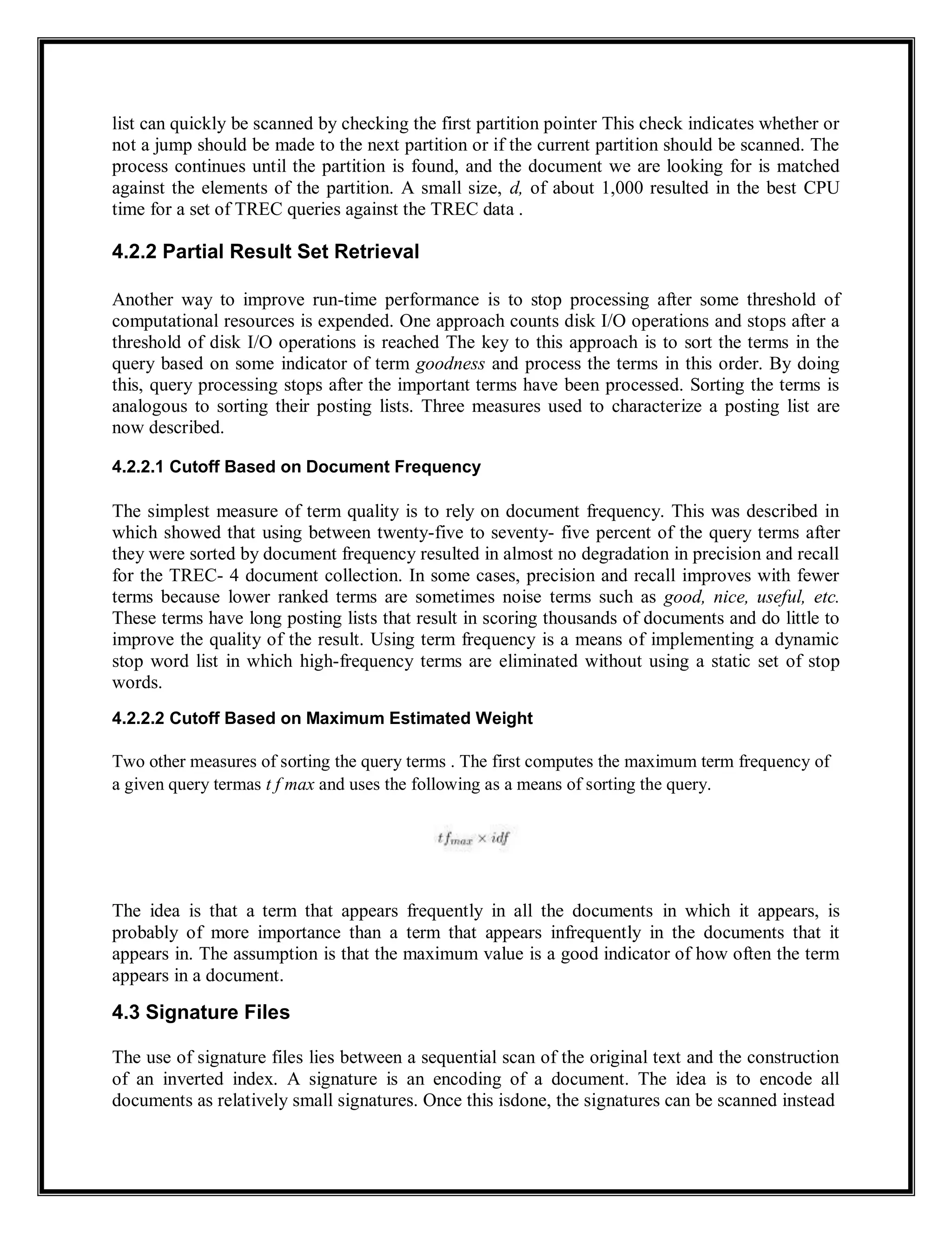 list can quickly be scanned by checking the first partition pointer This check indicates whether or
not a jump should be made to the next partition or if the current partition should be scanned. The
process continues until the partition is found, and the document we are looking for is matched
against the elements of the partition. A small size, d, of about 1,000 resulted in the best CPU
time for a set of TREC queries against the TREC data .
4.2.2 Partial Result Set Retrieval
Another way to improve run-time performance is to stop processing after some threshold of
computational resources is expended. One approach counts disk I/O operations and stops after a
threshold of disk I/O operations is reached The key to this approach is to sort the terms in the
query based on some indicator of term goodness and process the terms in this order. By doing
this, query processing stops after the important terms have been processed. Sorting the terms is
analogous to sorting their posting lists. Three measures used to characterize a posting list are
now described.
4.2.2.1 Cutoff Based on Document Frequency
The simplest measure of term quality is to rely on document frequency. This was described in
which showed that using between twenty-five to seventy- five percent of the query terms after
they were sorted by document frequency resulted in almost no degradation in precision and recall
for the TREC- 4 document collection. In some cases, precision and recall improves with fewer
terms because lower ranked terms are sometimes noise terms such as good, nice, useful, etc.
These terms have long posting lists that result in scoring thousands of documents and do little to
improve the quality of the result. Using term frequency is a means of implementing a dynamic
stop word list in which high-frequency terms are eliminated without using a static set of stop
words.
4.2.2.2 Cutoff Based on Maximum Estimated Weight
Two other measures of sorting the query terms . The first computes the maximum term frequency of
a given query termas t f max and uses the following as a means of sorting the query.
The idea is that a term that appears frequently in all the documents in which it appears, is
probably of more importance than a term that appears infrequently in the documents that it
appears in. The assumption is that the maximum value is a good indicator of how often the term
appears in a document.
4.3 Signature Files
The use of signature files lies between a sequential scan of the original text and the construction
of an inverted index. A signature is an encoding of a document. The idea is to encode all
documents as relatively small signatures. Once this isdone, the signatures can be scanned instead
 