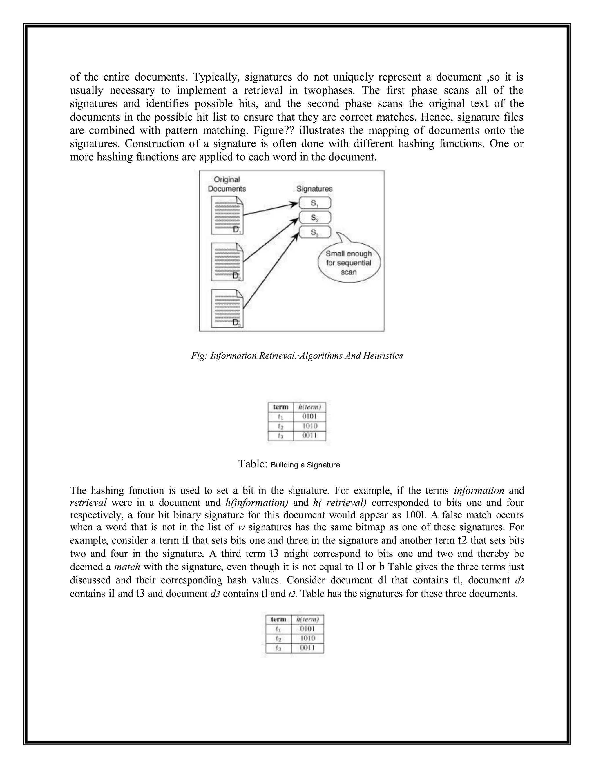 of the entire documents. Typically, signatures do not uniquely represent a document ,so it is
usually necessary to implement a retrieval in twophases. The first phase scans all of the
signatures and identifies possible hits, and the second phase scans the original text of the
documents in the possible hit list to ensure that they are correct matches. Hence, signature files
are combined with pattern matching. Figure?? illustrates the mapping of documents onto the
signatures. Construction of a signature is often done with different hashing functions. One or
more hashing functions are applied to each word in the document.
Fig: Information Retrieval.·Algorithms And Heuristics
Table: Building a Signature
The hashing function is used to set a bit in the signature. For example, if the terms information and
retrieval were in a document and h(information) and h( retrieval) corresponded to bits one and four
respectively, a four bit binary signature for this document would appear as 100l. A false match occurs
when a word that is not in the list of w signatures has the same bitmap as one of these signatures. For
example, consider a term iI that sets bits one and three in the signature and another term t2 that sets bits
two and four in the signature. A third term t3 might correspond to bits one and two and thereby be
deemed a match with the signature, even though it is not equal to tl or b Table gives the three terms just
discussed and their corresponding hash values. Consider document dl that contains tl, document d2
contains iI and t3 and document d3 contains tl and t2. Table has the signatures for these three documents.
 