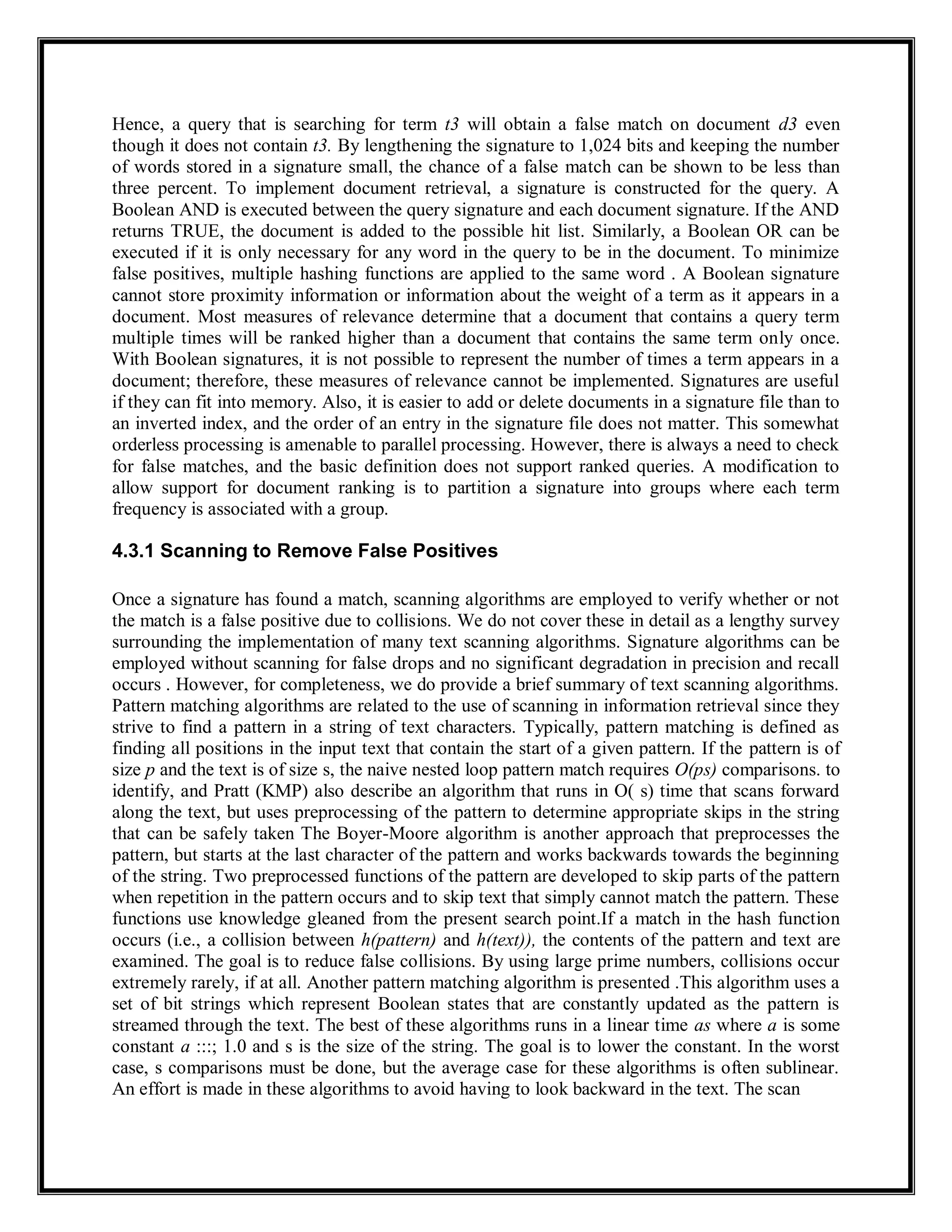 Hence, a query that is searching for term t3 will obtain a false match on document d3 even
though it does not contain t3. By lengthening the signature to 1,024 bits and keeping the number
of words stored in a signature small, the chance of a false match can be shown to be less than
three percent. To implement document retrieval, a signature is constructed for the query. A
Boolean AND is executed between the query signature and each document signature. If the AND
returns TRUE, the document is added to the possible hit list. Similarly, a Boolean OR can be
executed if it is only necessary for any word in the query to be in the document. To minimize
false positives, multiple hashing functions are applied to the same word . A Boolean signature
cannot store proximity information or information about the weight of a term as it appears in a
document. Most measures of relevance determine that a document that contains a query term
multiple times will be ranked higher than a document that contains the same term only once.
With Boolean signatures, it is not possible to represent the number of times a term appears in a
document; therefore, these measures of relevance cannot be implemented. Signatures are useful
if they can fit into memory. Also, it is easier to add or delete documents in a signature file than to
an inverted index, and the order of an entry in the signature file does not matter. This somewhat
orderless processing is amenable to parallel processing. However, there is always a need to check
for false matches, and the basic definition does not support ranked queries. A modification to
allow support for document ranking is to partition a signature into groups where each term
frequency is associated with a group.
4.3.1 Scanning to Remove False Positives
Once a signature has found a match, scanning algorithms are employed to verify whether or not
the match is a false positive due to collisions. We do not cover these in detail as a lengthy survey
surrounding the implementation of many text scanning algorithms. Signature algorithms can be
employed without scanning for false drops and no significant degradation in precision and recall
occurs . However, for completeness, we do provide a brief summary of text scanning algorithms.
Pattern matching algorithms are related to the use of scanning in information retrieval since they
strive to find a pattern in a string of text characters. Typically, pattern matching is defined as
finding all positions in the input text that contain the start of a given pattern. If the pattern is of
size p and the text is of size s, the naive nested loop pattern match requires O(ps) comparisons. to
identify, and Pratt (KMP) also describe an algorithm that runs in O( s) time that scans forward
along the text, but uses preprocessing of the pattern to determine appropriate skips in the string
that can be safely taken The Boyer-Moore algorithm is another approach that preprocesses the
pattern, but starts at the last character of the pattern and works backwards towards the beginning
of the string. Two preprocessed functions of the pattern are developed to skip parts of the pattern
when repetition in the pattern occurs and to skip text that simply cannot match the pattern. These
functions use knowledge gleaned from the present search point.If a match in the hash function
occurs (i.e., a collision between h(pattern) and h(text)), the contents of the pattern and text are
examined. The goal is to reduce false collisions. By using large prime numbers, collisions occur
extremely rarely, if at all. Another pattern matching algorithm is presented .This algorithm uses a
set of bit strings which represent Boolean states that are constantly updated as the pattern is
streamed through the text. The best of these algorithms runs in a linear time as where a is some
constant a :::; 1.0 and s is the size of the string. The goal is to lower the constant. In the worst
case, s comparisons must be done, but the average case for these algorithms is often sublinear.
An effort is made in these algorithms to avoid having to look backward in the text. The scan
 