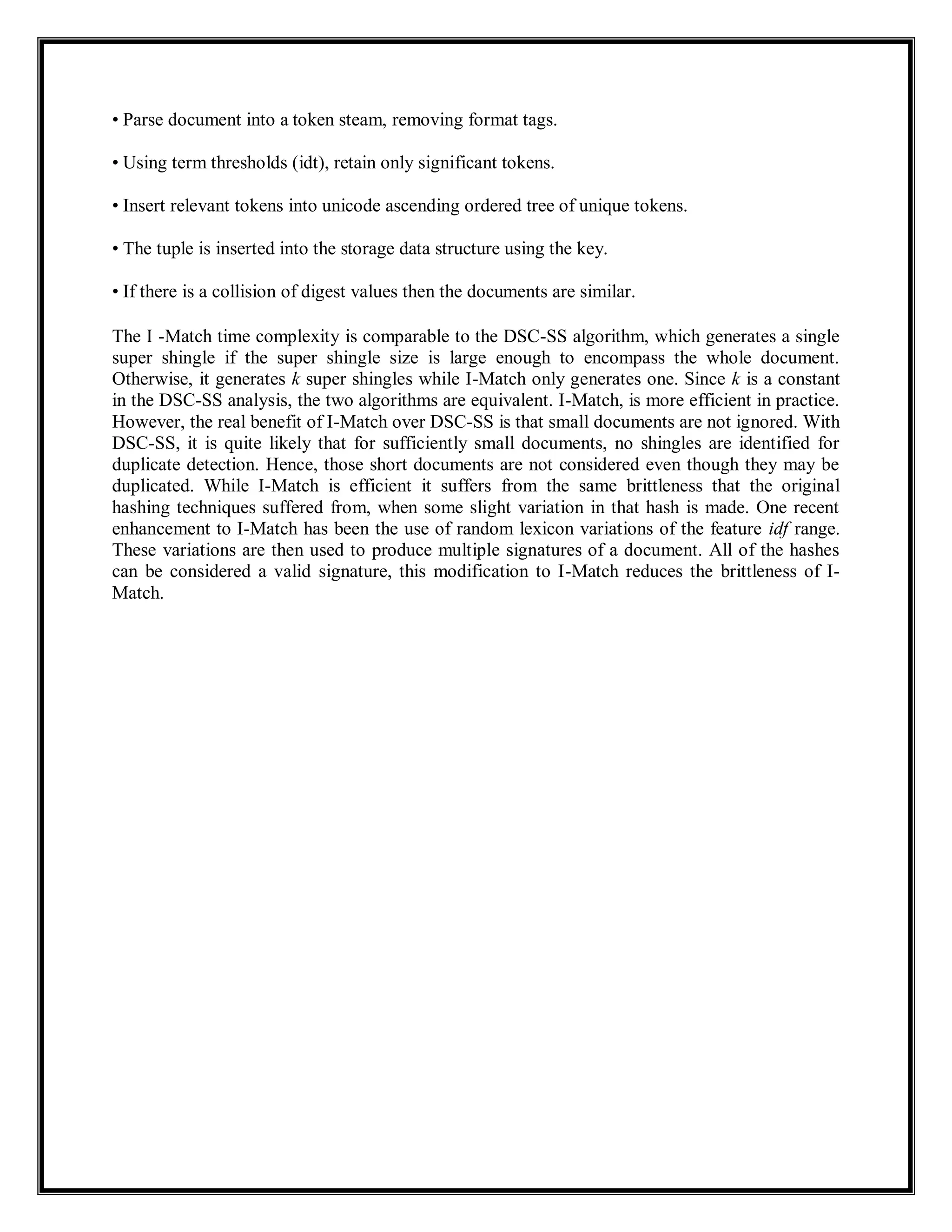 • Parse document into a token steam, removing format tags.
• Using term thresholds (idt), retain only significant tokens.
• Insert relevant tokens into unicode ascending ordered tree of unique tokens.
• The tuple is inserted into the storage data structure using the key.
• If there is a collision of digest values then the documents are similar.
The I -Match time complexity is comparable to the DSC-SS algorithm, which generates a single
super shingle if the super shingle size is large enough to encompass the whole document.
Otherwise, it generates k super shingles while I-Match only generates one. Since k is a constant
in the DSC-SS analysis, the two algorithms are equivalent. I-Match, is more efficient in practice.
However, the real benefit of I-Match over DSC-SS is that small documents are not ignored. With
DSC-SS, it is quite likely that for sufficiently small documents, no shingles are identified for
duplicate detection. Hence, those short documents are not considered even though they may be
duplicated. While I-Match is efficient it suffers from the same brittleness that the original
hashing techniques suffered from, when some slight variation in that hash is made. One recent
enhancement to I-Match has been the use of random lexicon variations of the feature idf range.
These variations are then used to produce multiple signatures of a document. All of the hashes
can be considered a valid signature, this modification to I-Match reduces the brittleness of I-
Match.
 