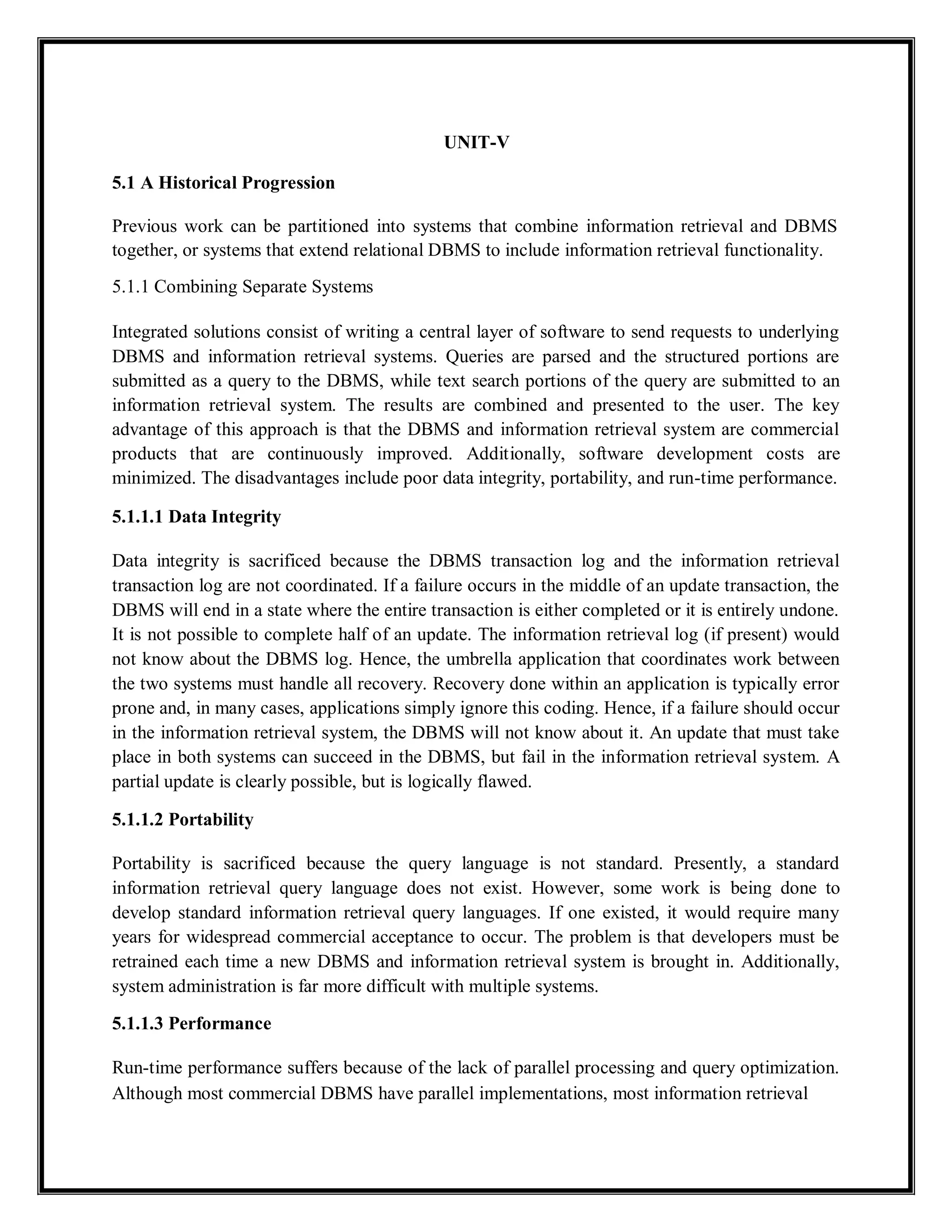 UNIT-V
5.1 A Historical Progression
Previous work can be partitioned into systems that combine information retrieval and DBMS
together, or systems that extend relational DBMS to include information retrieval functionality.
5.1.1 Combining Separate Systems
Integrated solutions consist of writing a central layer of software to send requests to underlying
DBMS and information retrieval systems. Queries are parsed and the structured portions are
submitted as a query to the DBMS, while text search portions of the query are submitted to an
information retrieval system. The results are combined and presented to the user. The key
advantage of this approach is that the DBMS and information retrieval system are commercial
products that are continuously improved. Additionally, software development costs are
minimized. The disadvantages include poor data integrity, portability, and run-time performance.
5.1.1.1 Data Integrity
Data integrity is sacrificed because the DBMS transaction log and the information retrieval
transaction log are not coordinated. If a failure occurs in the middle of an update transaction, the
DBMS will end in a state where the entire transaction is either completed or it is entirely undone.
It is not possible to complete half of an update. The information retrieval log (if present) would
not know about the DBMS log. Hence, the umbrella application that coordinates work between
the two systems must handle all recovery. Recovery done within an application is typically error
prone and, in many cases, applications simply ignore this coding. Hence, if a failure should occur
in the information retrieval system, the DBMS will not know about it. An update that must take
place in both systems can succeed in the DBMS, but fail in the information retrieval system. A
partial update is clearly possible, but is logically flawed.
5.1.1.2 Portability
Portability is sacrificed because the query language is not standard. Presently, a standard
information retrieval query language does not exist. However, some work is being done to
develop standard information retrieval query languages. If one existed, it would require many
years for widespread commercial acceptance to occur. The problem is that developers must be
retrained each time a new DBMS and information retrieval system is brought in. Additionally,
system administration is far more difficult with multiple systems.
5.1.1.3 Performance
Run-time performance suffers because of the lack of parallel processing and query optimization.
Although most commercial DBMS have parallel implementations, most information retrieval
 