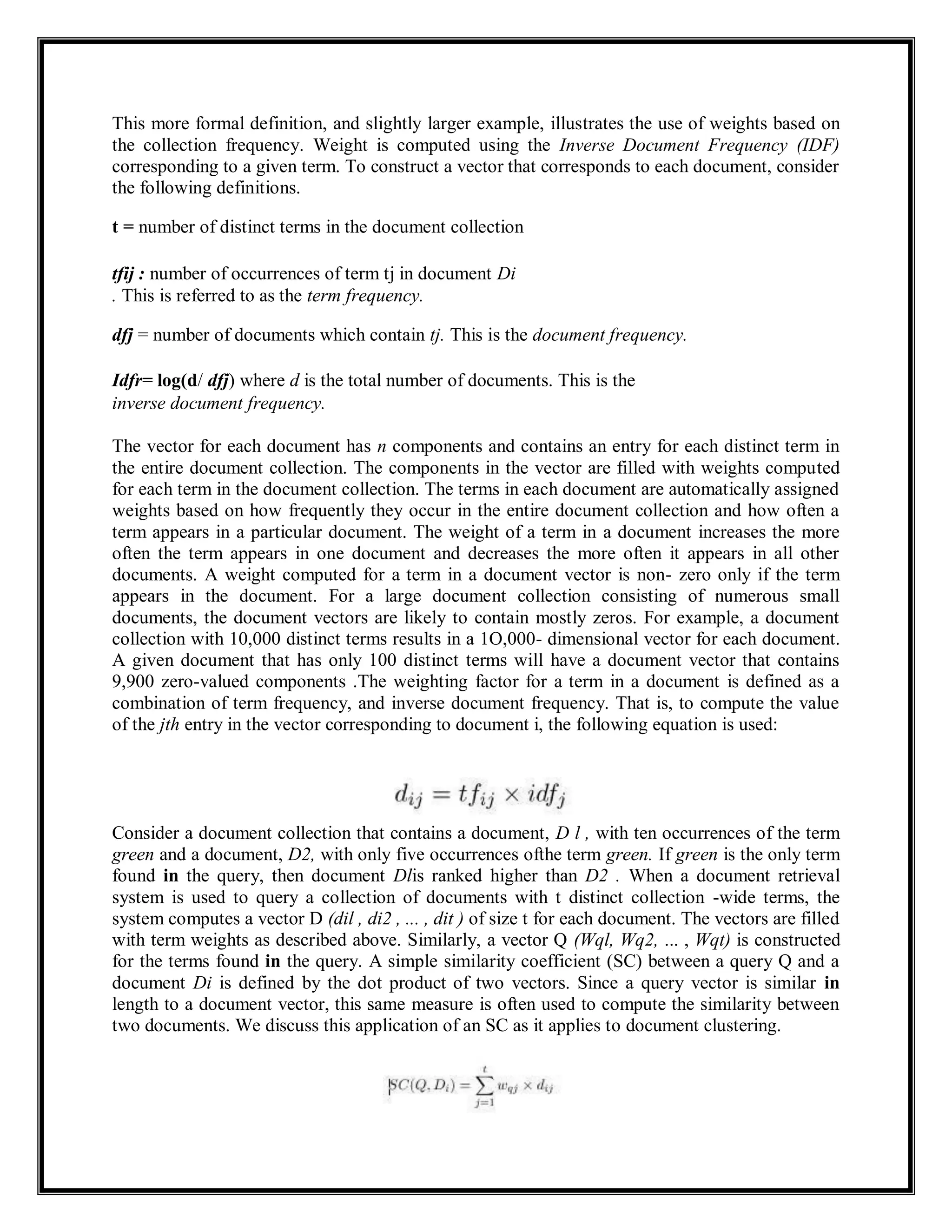 This more formal definition, and slightly larger example, illustrates the use of weights based on
the collection frequency. Weight is computed using the Inverse Document Frequency (IDF)
corresponding to a given term. To construct a vector that corresponds to each document, consider
the following definitions.
t = number of distinct terms in the document collection
tfij : number of occurrences of term tj in document Di
. This is referred to as the term frequency.
dfj = number of documents which contain tj. This is the document frequency.
Idfr= log(d/ dfj) where d is the total number of documents. This is the
inverse document frequency.
The vector for each document has n components and contains an entry for each distinct term in
the entire document collection. The components in the vector are filled with weights computed
for each term in the document collection. The terms in each document are automatically assigned
weights based on how frequently they occur in the entire document collection and how often a
term appears in a particular document. The weight of a term in a document increases the more
often the term appears in one document and decreases the more often it appears in all other
documents. A weight computed for a term in a document vector is non- zero only if the term
appears in the document. For a large document collection consisting of numerous small
documents, the document vectors are likely to contain mostly zeros. For example, a document
collection with 10,000 distinct terms results in a 1O,000- dimensional vector for each document.
A given document that has only 100 distinct terms will have a document vector that contains
9,900 zero-valued components .The weighting factor for a term in a document is defined as a
combination of term frequency, and inverse document frequency. That is, to compute the value
of the jth entry in the vector corresponding to document i, the following equation is used:
Consider a document collection that contains a document, D l , with ten occurrences of the term
green and a document, D2, with only five occurrences ofthe term green. If green is the only term
found in the query, then document Dlis ranked higher than D2 . When a document retrieval
system is used to query a collection of documents with t distinct collection -wide terms, the
system computes a vector D (dil , di2 , ... , dit ) of size t for each document. The vectors are filled
with term weights as described above. Similarly, a vector Q (Wql, Wq2, ... , Wqt) is constructed
for the terms found in the query. A simple similarity coefficient (SC) between a query Q and a
document Di is defined by the dot product of two vectors. Since a query vector is similar in
length to a document vector, this same measure is often used to compute the similarity between
two documents. We discuss this application of an SC as it applies to document clustering.
 