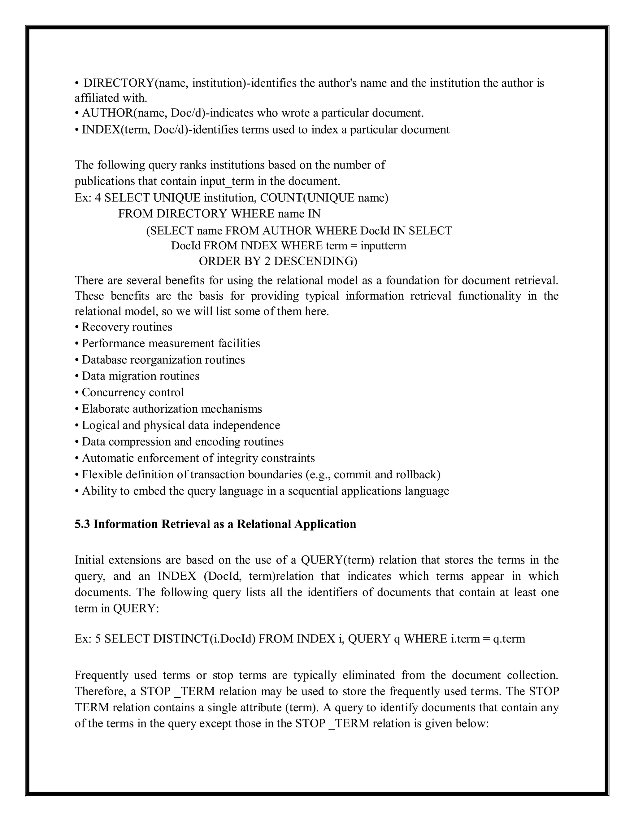 • DIRECTORY(name, institution)-identifies the author's name and the institution the author is
affiliated with.
• AUTHOR(name, Doc/d)-indicates who wrote a particular document.
• INDEX(term, Doc/d)-identifies terms used to index a particular document
The following query ranks institutions based on the number of
publications that contain input_term in the document.
Ex: 4 SELECT UNIQUE institution, COUNT(UNIQUE name)
FROM DIRECTORY WHERE name IN
(SELECT name FROM AUTHOR WHERE DocId IN SELECT
DocId FROM INDEX WHERE term = inputterm
ORDER BY 2 DESCENDING)
There are several benefits for using the relational model as a foundation for document retrieval.
These benefits are the basis for providing typical information retrieval functionality in the
relational model, so we will list some of them here.
• Recovery routines
• Performance measurement facilities
• Database reorganization routines
• Data migration routines
• Concurrency control
• Elaborate authorization mechanisms
• Logical and physical data independence
• Data compression and encoding routines
• Automatic enforcement of integrity constraints
• Flexible definition of transaction boundaries (e.g., commit and rollback)
• Ability to embed the query language in a sequential applications language
5.3 Information Retrieval as a Relational Application
Initial extensions are based on the use of a QUERY(term) relation that stores the terms in the
query, and an INDEX (DocId, term)relation that indicates which terms appear in which
documents. The following query lists all the identifiers of documents that contain at least one
term in QUERY:
Ex: 5 SELECT DISTINCT(i.DocId) FROM INDEX i, QUERY q WHERE i.term = q.term
Frequently used terms or stop terms are typically eliminated from the document collection.
Therefore, a STOP _TERM relation may be used to store the frequently used terms. The STOP
TERM relation contains a single attribute (term). A query to identify documents that contain any
of the terms in the query except those in the STOP _TERM relation is given below:
 
