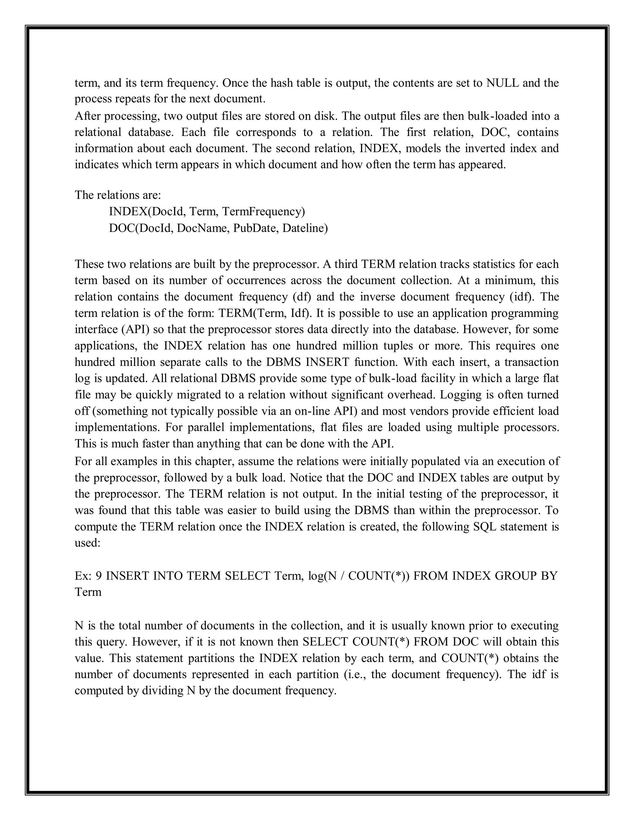term, and its term frequency. Once the hash table is output, the contents are set to NULL and the
process repeats for the next document.
After processing, two output files are stored on disk. The output files are then bulk-loaded into a
relational database. Each file corresponds to a relation. The first relation, DOC, contains
information about each document. The second relation, INDEX, models the inverted index and
indicates which term appears in which document and how often the term has appeared.
The relations are:
INDEX(DocId, Term, TermFrequency)
DOC(DocId, DocName, PubDate, Dateline)
These two relations are built by the preprocessor. A third TERM relation tracks statistics for each
term based on its number of occurrences across the document collection. At a minimum, this
relation contains the document frequency (df) and the inverse document frequency (idf). The
term relation is of the form: TERM(Term, Idf). It is possible to use an application programming
interface (API) so that the preprocessor stores data directly into the database. However, for some
applications, the INDEX relation has one hundred million tuples or more. This requires one
hundred million separate calls to the DBMS INSERT function. With each insert, a transaction
log is updated. All relational DBMS provide some type of bulk-load facility in which a large flat
file may be quickly migrated to a relation without significant overhead. Logging is often turned
off (something not typically possible via an on-line API) and most vendors provide efficient load
implementations. For parallel implementations, flat files are loaded using multiple processors.
This is much faster than anything that can be done with the API.
For all examples in this chapter, assume the relations were initially populated via an execution of
the preprocessor, followed by a bulk load. Notice that the DOC and INDEX tables are output by
the preprocessor. The TERM relation is not output. In the initial testing of the preprocessor, it
was found that this table was easier to build using the DBMS than within the preprocessor. To
compute the TERM relation once the INDEX relation is created, the following SQL statement is
used:
Ex: 9 INSERT INTO TERM SELECT Term, log(N / COUNT(*)) FROM INDEX GROUP BY
Term
N is the total number of documents in the collection, and it is usually known prior to executing
this query. However, if it is not known then SELECT COUNT(*) FROM DOC will obtain this
value. This statement partitions the INDEX relation by each term, and COUNT(*) obtains the
number of documents represented in each partition (i.e., the document frequency). The idf is
computed by dividing N by the document frequency.
 