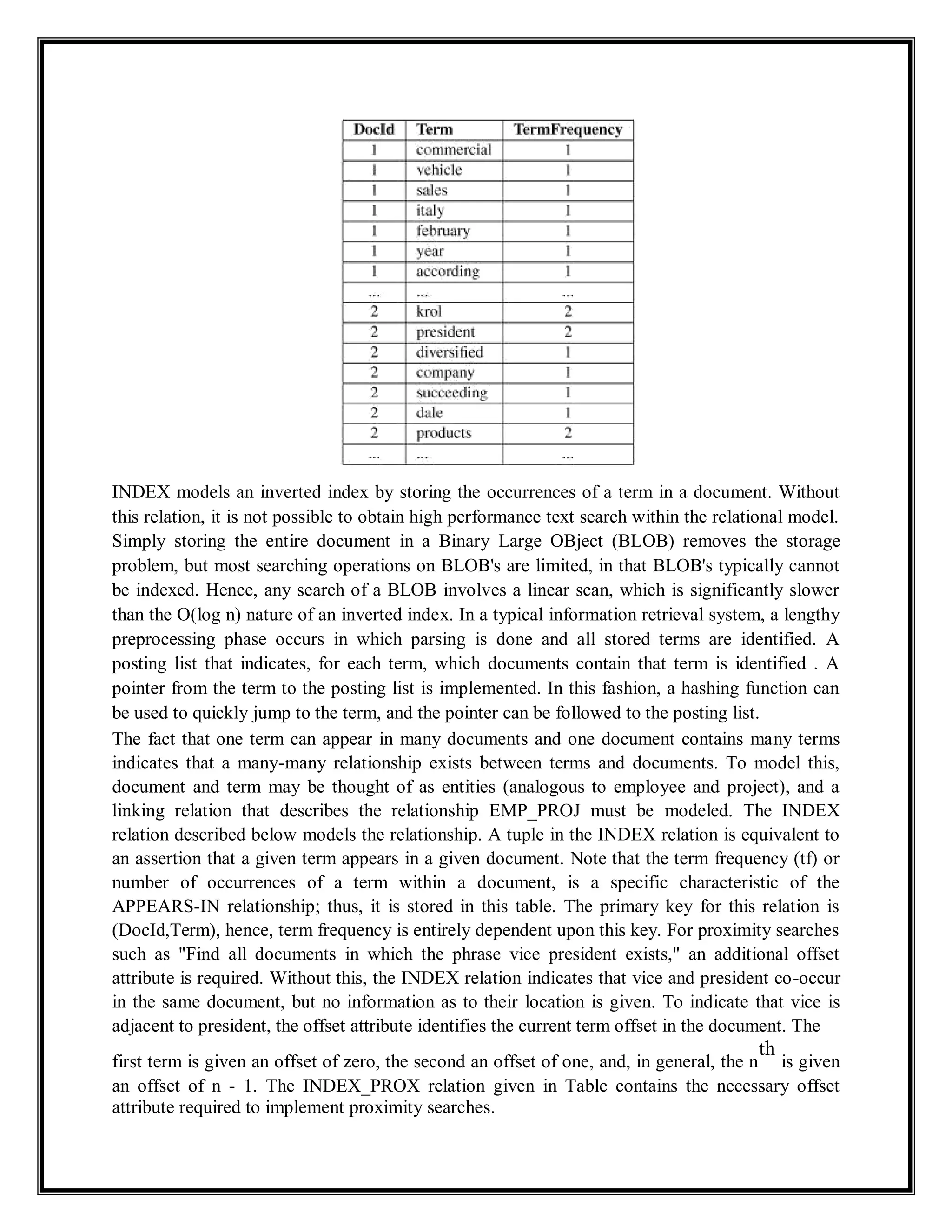 INDEX models an inverted index by storing the occurrences of a term in a document. Without
this relation, it is not possible to obtain high performance text search within the relational model.
Simply storing the entire document in a Binary Large OBject (BLOB) removes the storage
problem, but most searching operations on BLOB's are limited, in that BLOB's typically cannot
be indexed. Hence, any search of a BLOB involves a linear scan, which is significantly slower
than the O(log n) nature of an inverted index. In a typical information retrieval system, a lengthy
preprocessing phase occurs in which parsing is done and all stored terms are identified. A
posting list that indicates, for each term, which documents contain that term is identified . A
pointer from the term to the posting list is implemented. In this fashion, a hashing function can
be used to quickly jump to the term, and the pointer can be followed to the posting list.
The fact that one term can appear in many documents and one document contains many terms
indicates that a many-many relationship exists between terms and documents. To model this,
document and term may be thought of as entities (analogous to employee and project), and a
linking relation that describes the relationship EMP_PROJ must be modeled. The INDEX
relation described below models the relationship. A tuple in the INDEX relation is equivalent to
an assertion that a given term appears in a given document. Note that the term frequency (tf) or
number of occurrences of a term within a document, is a specific characteristic of the
APPEARS-IN relationship; thus, it is stored in this table. The primary key for this relation is
(DocId,Term), hence, term frequency is entirely dependent upon this key. For proximity searches
such as "Find all documents in which the phrase vice president exists," an additional offset
attribute is required. Without this, the INDEX relation indicates that vice and president co-occur
in the same document, but no information as to their location is given. To indicate that vice is
adjacent to president, the offset attribute identifies the current term offset in the document. The
first term is given an offset of zero, the second an offset of one, and, in general, the n
th
is given
an offset of n - 1. The INDEX_PROX relation given in Table contains the necessary offset
attribute required to implement proximity searches.
 