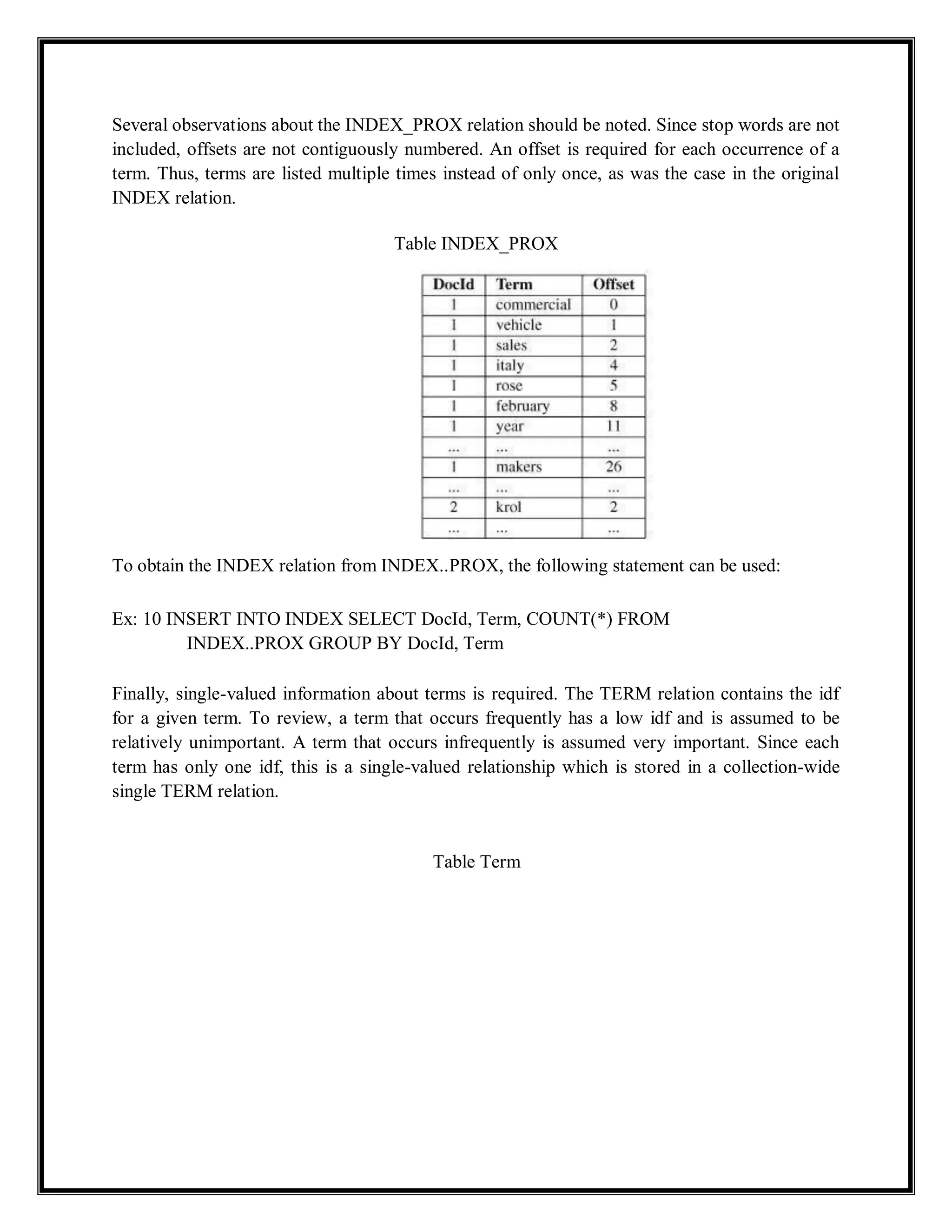 Several observations about the INDEX_PROX relation should be noted. Since stop words are not
included, offsets are not contiguously numbered. An offset is required for each occurrence of a
term. Thus, terms are listed multiple times instead of only once, as was the case in the original
INDEX relation.
Table INDEX_PROX
To obtain the INDEX relation from INDEX..PROX, the following statement can be used:
Ex: 10 INSERT INTO INDEX SELECT DocId, Term, COUNT(*) FROM
INDEX..PROX GROUP BY DocId, Term
Finally, single-valued information about terms is required. The TERM relation contains the idf
for a given term. To review, a term that occurs frequently has a low idf and is assumed to be
relatively unimportant. A term that occurs infrequently is assumed very important. Since each
term has only one idf, this is a single-valued relationship which is stored in a collection-wide
single TERM relation.
Table Term
 