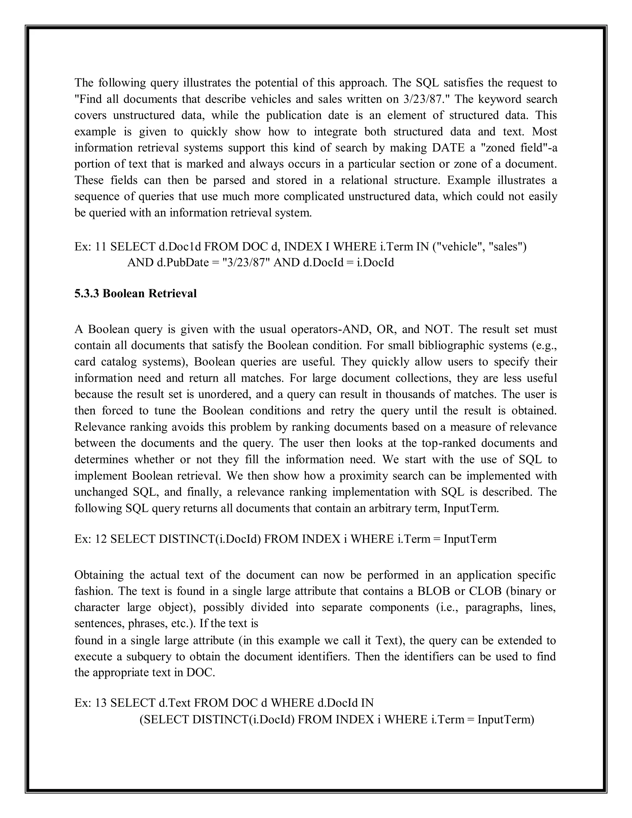 The following query illustrates the potential of this approach. The SQL satisfies the request to
"Find all documents that describe vehicles and sales written on 3/23/87." The keyword search
covers unstructured data, while the publication date is an element of structured data. This
example is given to quickly show how to integrate both structured data and text. Most
information retrieval systems support this kind of search by making DATE a "zoned field"-a
portion of text that is marked and always occurs in a particular section or zone of a document.
These fields can then be parsed and stored in a relational structure. Example illustrates a
sequence of queries that use much more complicated unstructured data, which could not easily
be queried with an information retrieval system.
Ex: 11 SELECT d.Doc1d FROM DOC d, INDEX I WHERE i.Term IN ("vehicle", "sales")
AND d.PubDate = "3/23/87" AND d.DocId = i.DocId
5.3.3 Boolean Retrieval
A Boolean query is given with the usual operators-AND, OR, and NOT. The result set must
contain all documents that satisfy the Boolean condition. For small bibliographic systems (e.g.,
card catalog systems), Boolean queries are useful. They quickly allow users to specify their
information need and return all matches. For large document collections, they are less useful
because the result set is unordered, and a query can result in thousands of matches. The user is
then forced to tune the Boolean conditions and retry the query until the result is obtained.
Relevance ranking avoids this problem by ranking documents based on a measure of relevance
between the documents and the query. The user then looks at the top-ranked documents and
determines whether or not they fill the information need. We start with the use of SQL to
implement Boolean retrieval. We then show how a proximity search can be implemented with
unchanged SQL, and finally, a relevance ranking implementation with SQL is described. The
following SQL query returns all documents that contain an arbitrary term, InputTerm.
Ex: 12 SELECT DISTINCT(i.DocId) FROM INDEX i WHERE i.Term = InputTerm
Obtaining the actual text of the document can now be performed in an application specific
fashion. The text is found in a single large attribute that contains a BLOB or CLOB (binary or
character large object), possibly divided into separate components (i.e., paragraphs, lines,
sentences, phrases, etc.). If the text is
found in a single large attribute (in this example we call it Text), the query can be extended to
execute a subquery to obtain the document identifiers. Then the identifiers can be used to find
the appropriate text in DOC.
Ex: 13 SELECT d.Text FROM DOC d WHERE d.DocId IN
(SELECT DISTINCT(i.DocId) FROM INDEX i WHERE i.Term = InputTerm)
 