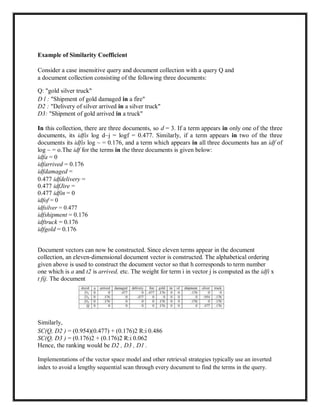 Example of Similarity Coefficient
Consider a case insensitive query and document collection with a query Q and
a document collection consisting of the following three documents:
Q: "gold silver truck"
D l : "Shipment of gold damaged in a fire"
D2 : "Delivery of silver arrived in a silver truck"
D3: "Shipment of gold arrived in a truck"
In this collection, there are three documents, so d = 3. If a term appears in only one of the three
documents, its idfis log d~j = logf = 0.477. Similarly, if a term appears in two of the three
documents its idfis log ~ = 0.176, and a term which appears in all three documents has an idf of
log ~ = o.The idf for the terms in the three documents is given below:
idfa = 0
idfarrived = 0.176
idfdamaged =
0.477 idfdelivery =
0.477 idfJire =
0.477 idfin = 0
idfof = 0
idfsilver = 0.477
idfshipment = 0.176
idftruck = 0.176
idfgold = 0.176
Document vectors can now be constructed. Since eleven terms appear in the document
collection, an eleven-dimensional document vector is constructed. The alphabetical ordering
given above is used to construct the document vector so that h corresponds to term number
one which is a and t2 is arrived, etc. The weight for term i in vector j is computed as the idfi x
t fij. The document
Similarly,
SC(Q, D2 ) = (0.954)(0.477) + (0.176)2 R:i 0.486
SC(Q, D3 ) = (0.176)2 + (0.176)2 R:i 0.062
Hence, the ranking would be D2 , D3 , D1 .
Implementations of the vector space model and other retrieval strategies typically use an inverted
index to avoid a lengthy sequential scan through every document to find the terms in the query.
 