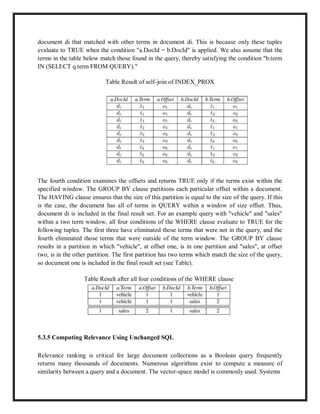 document di that matched with other terms in document di. This is because only these tuples
evaluate to TRUE when the condition "a.DocId = b.DocId" is applied. We also assume that the
terms in the table below match those found in the query, thereby satisfying the condition "b.term
IN (SELECT q.term FROM QUERY)."
Table Result of self-join of INDEX_PROX
The fourth condition examines the offsets and returns TRUE only if the terms exist within the
specified window. The GROUP BY clause partitions each particular offset within a document.
The HAVING clause ensures that the size of this partition is equal to the size of the query. If this
is the case, the document has all of terms in QUERY within a window of size offset. Thus,
document di is included in the final result set. For an example query with "vehicle" and "sales"
within a two term window, all four conditions of the WHERE clause evaluate to TRUE for the
following tuples. The first three have eliminated those terms that were not in the query, and the
fourth eliminated those terms that were outside of the term window. The GROUP BY clause
results in a partition in which "vehicle", at offset one, is in one partition and "sales", at offset
two, is in the other partition. The first partition has two terms which match the size of the query,
so document one is included in the final result set (see Table).
Table Result after all four conditions of the WHERE clause
5.3.5 Computing Relevance Using Unchanged SQL
Relevance ranking is critical for large document collections as a Boolean query frequently
returns many thousands of documents. Numerous algorithms exist to compute a measure of
similarity between a query and a document. The vector-space model is commonly used. Systems
 