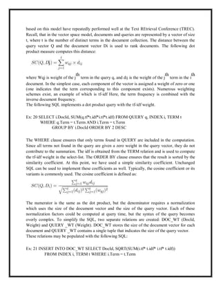 based on this model have repeatedly performed well at the Text REtrieval Conference (TREC).
Recall, that in the vector space model, documents and queries are represented by a vector of size
t, where t is the number of distinct terms in the document collection. The distance between the
query vector Q and the document vector Di is used to rank documents. The following dot
product measure computes this distance:
where Wqj is weight of the j
th
term in the query q, and dij is the weight of the j
th
term in the i
th
document. In the simplest case, each component of the vector is assigned a weight of zero or one
(one indicates that the term corresponding to this component exists). Numerous weighting
schemes exist, an example of which is tf-idf Here, the term frequency is combined with the
inverse document frequency.
The following SQL implements a dot product query with the tf-idf weight.
Ex: 20 SELECT i.DocId, SUM(q.tf*t.idf*i.tf*t.idf) FROM QUERY q, INDEX i, TERM t
WHERE q.Term = t.Term AND i.Term = t.Term
GROUP BY i.DocId ORDER BY 2 DESC
The WHERE clause ensures that only terms found in QUERY are included in the computation.
Since all terms not found in the query are given a zero weight in the query vector, they do not
contribute to the summation. The idf is obtained from the TERM relation and is used to compute
the tf-idf weight in the select-list. The ORDER BY clause ensures that the result is sorted by the
similarity coefficient. At this point, we have used a simple similarity coefficient. Unchanged
SQL can be used to implement these coefficients as well. Typically, the cosine coefficient or its
variants is commonly used. The cosine coefficient is defined as:
The numerator is the same as the dot product, but the denominator requires a normalization
which uses the size of the document vector and the size of the query vector. Each of these
normalization factors could be computed at query time, but the syntax of the query becomes
overly complex. To simplify the SQL, two separate relations are created: DOC_WT (DocId,
Weight) and QUERY _WT (Weight). DOC_WT stores the size of the document vector for each
document and QUERY _WT contains a single tuple that indicates the size of the query vector.
These relations may be populated with the following SQL:
Ex: 21 INSERT INTO DOC_WT SELECT DocId, SQRT(SUM(i.tf* t.idf* i.tf* t.idf))
FROM INDEX i, TERM t WHERE i.Term = t.Term
 