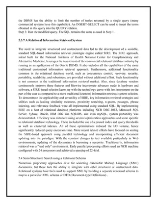 the DBMS has the ability to limit the number of tuples returned by a single query (many
commercial systems have this capability). An INSERT-SELECT can be used to insert the terms
obtained in this query into the QUERY relation.
Step 3: Run the modified query. The SQL remains the same as used in Step 1.
5.3.7 A Relational Information Retrieval System
The need to integrate structured and unstructured data led to the development of a scalable,
standard SQL-based information retrieval prototype engine called SIRE. The SIRE approach,
initial built for the National Institutes of Health National Center for Complementary and
Alternative Medicine, leverages the investment of the commercial relational database industry by
running as an application of the Oracle DBMS. It also includes all the capabilities of the more
traditional customized information retrieval approach. Furthermore, additional functionality
common in the relational database world, such as concurrency control, recovery, security,
portability, scalability, and robustness, are provided without additional effort. Such functionality
is not common in the traditional information retrieval market. Also, since database vendors
continuously improve these features and likewise incorporate advances made in hardware and
software, a SIRE-based solution keeps up with the technology curve with less investment on the
part of the user as compared to a more traditional (custom) information retrieval system solution.
To demonstrate the applicability and versatility of SIRE, key information retrieval strategies and
utilities such as leading similarity measures, proximity searching, n-grams, passages, phrase
indexing, and relevance feedback were all implemented using standard SQL. By implementing
SIRE on a host of relational database platforms including NCR DBC-1012, Microsoft SQL
Server, Sybase, Oracle, IBM DB2 and SQLIDS, and even mySQL, system portability was
demonstrated. Efficiency was enhanced using several optimization approaches and some specific
to relational database technology. These included the use of a pruned index and query thresholds
as well as clustered indexes. All of these optimizations reduced the I/O volume, hence
significantly reduced query execution time. More recent related efforts have focused on scaling
the SIRE-based approach using parallel technology and incorporating efficient document
updating into the paradigm. With the constant changes to text available particularly in Web
environments, updating of the documents is becoming a necessity. Traditionally, information
retrieval was a "read only" environment. Early parallel processing efforts used an NCR machine
configured with 24 processors and achieved a speedup of 22-fold.
5.4 Semi-Structured Search using a Relational Schema
Numerous proprietary approaches exist for searching eXtensible Markup Language (XML)
documents, but these lack the ability to integrate with other structured or unstructured data.
Relational systems have been used to support XML by building a separate relational schema to
map to a particular XML schema or DTD (Document-type Definitions) .
 
