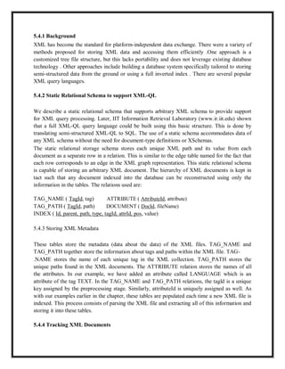 5.4.1 Background
XML has become the standard for platform-independent data exchange. There were a variety of
methods proposed for storing XML data and accessing them efficiently .One approach is a
customized tree file structure, but this lacks portability and does not leverage existing database
technology . Other approaches include building a database system specifically tailored to storing
semi-structured data from the ground or using a full inverted index . There are several popular
XML query languages.
5.4.2 Static Relational Schema to support XML-QL
We describe a static relational schema that supports arbitrary XML schema to provide support
for XML query processing. Later, IIT Information Retrieval Laboratory (www.ir.iit.edu) shown
that a full XML-QL query language could be built using this basic structure. This is done by
translating semi-structured XML-QL to SQL. The use of a static schema accommodates data of
any XML schema without the need for document-type definitions or XSchemas.
The static relational storage schema stores each unique XML path and its value from each
document as a separate row in a relation. This is similar to the edge table named for the fact that
each row corresponds to an edge in the XML graph representation. This static relational schema
is capable of storing an arbitrary XML document. The hierarchy of XML documents is kept in
tact such that any document indexed into the database can be reconstructed using only the
information in the tables. The relations used are:
TAG_NAME ( TagId, tag) ATTRIBUTE ( AttributeId, attribute)
TAG_PATH ( TagId, path) DOCUMENT ( DocId, fileName)
INDEX ( Id, parent, path, type, tagId, attrId, pos, value)
5.4.3 Storing XML Metadata
These tables store the metadata (data about the data) of the XML files. TAG_NAME and
TAG_PATH together store the information about tags and paths within the XML file. TAG-
.NAME stores the name of each unique tag in the XML collection. TAG_PATH stores the
unique paths found in the XML documents. The ATTRIBUTE relation stores the names of all
the attributes. In our example, we have added an attribute called LANGUAGE which is an
attribute of the tag TEXT. In the TAG_NAME and TAG_PATH relations, the tagld is a unique
key assigned by the preprocessing stage. Similarly, attributeId is uniquely assigned as well. As
with our examples earlier in the chapter, these tables are populated each time a new XML file is
indexed. This process consists of parsing the XML file and extracting all of this information and
storing it into these tables.
5.4.4 Tracking XML Documents
 