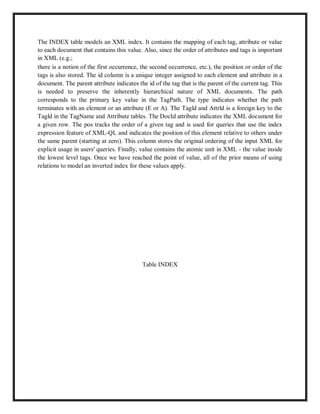The INDEX table models an XML index. It contains the mapping of each tag, attribute or value
to each document that contains this value. Also, since the order of attributes and tags is important
in XML (e.g.;
there is a notion of the first occurrence, the second occurrence, etc.), the position or order of the
tags is also stored. The id column is a unique integer assigned to each element and attribute in a
document. The parent attribute indicates the id of the tag that is the parent of the current tag. This
is needed to preserve the inherently hierarchical nature of XML documents. The path
corresponds to the primary key value in the TagPath. The type indicates whether the path
terminates with an element or an attribute (E or A). The Tagld and Attrld is a foreign key to the
Tagld in the TagName and Attribute tables. The DocId attribute indicates the XML document for
a given row. The pos tracks the order of a given tag and is used for queries that use the index
expression feature of XML-QL and indicates the position of this element relative to others under
the same parent (starting at zero). This column stores the original ordering of the input XML for
explicit usage in users' queries. Finally, value contains the atomic unit in XML - the value inside
the lowest level tags. Once we have reached the point of value, all of the prior means of using
relations to model an inverted index for these values apply.
Table INDEX
 