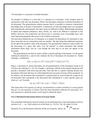 • No descriptor is a synonym of another descriptor
An ascriptor is defined as a term that is a synonym of a descriptor. Each ascriptor must be
synonymous with only one descriptor. Hence, the descriptors represent a minimal description of
the document. The generalization relation assumes that it is possible to construct a hierarchical
knowledge base of all pairs of descriptors. Construction of such knowledge bases was attempted
both automatically and manually, but many terms are difficult to define. Relationships pertaining
to spatial and temporal substances, ideas, beliefs, etc. tend to be difficult to represent in this
fashion. However, this model does not discuss how to construct such a knowledge base, only
some interesting properties that occur if one could be constructed.
The motivation behind the use of a thesaurus is to simplify the description of a document to only
those terms that are not synonymous with one another. The idea being that additional synonyms
do not add to the semantic value of the document. The generalization relation is used to allow for
the processing of a query that states "List all animals" to return documents that include
information about dogs, cats etc. even though the term dog or cat does not appear in the
document.
The generalization can then be used to define a partial ordering of documents. Let the partial
ordering be denoted by ≤ and let t(di ) indicate the list of descriptors for document di . Partial
ordering,≤, is defined as:
Hence, a document d1 whose descriptors are all generalizations of the descriptors found in d2
will have the ordering d1 ≤ d2. For example, a document with the terms animal and person will
precede a document with terms dog and John. Note that this is a partial ordering because two
documents with terms that have no relationship between any pairs of terms will be unordered. To
be inclusive, the documents that correspond to a general query q1 must include (be a superset ot)
all documents that correspond to the documents that correspond to a more specific query q2,
where q1 ≤ q2. Formally:
This means that if two queries, q1 and q2, are presented to a system such that q1 is more general
than q2, it is not necessary to retrieve from the entire document collection for each query. It is
only necessary to obtain the answer set for ɣ(q1) to obtain the ɣ(q2).
5.5.1.2 Distributed Information Retrieval System Model
The centralized information retrieval system can be partitioned into n local information retrieval
systems s1,s2 , ... ,sn . Each system sj is of the form: sj = (Tj, D j , Rj , δj), where Tj is the
thesaurus; D j is the document collection; Rj the set of queries; and δj : Rj

2
Dj
maps the
 