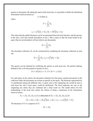 queries to documents. By taking the union of the local sites, it is possible to define the distributed
information retrieval system as:
s= (T,D,R, δ)
where:
This states that the global thesaurus can be reconstructed from the local thesauri, and the queries
at the sites j will only include descriptors at site j. This is done so that the terms found in the
query that are not descriptors will not retrieve any documents.
The document collection, D, can be constructed by combining the document collection at each
site.
The queries can be obtained by combining the queries at each local site. The partial ordering
defined at site j will only pertain to queries at site j.
For each query in the system, the document collection for that query contains documents in the
collection where the documents are at least as specific as the query. The hierarchy represented by
I is partitioned among the different sites. A query sent to the originating site would be sent to
each local site and a local query would be performed. The local responses are sent to the
originating site where they are combined into a final result set. The model allows for this
methodology if the local sites satisfy the criteria of being a subsystem of the information
retrieval system.
The thesaurus of T1 is a superset of T2
 