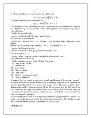 The document collection at site s1 contains the collection D2
The queries at site s1 contain those found in s2.
The document collection returned by queries in s1 will include all documents returned by queries
in s2 The following example illustrates that an arbitrary partition of a hierarchy may not yield
valid subsystems.
Consider the people hierarchy:
ɣ(people, Harold), ɣ(people, Herbert), ɣ (people, Mary)
and the second animal hierarchy:
ɣ(animal, cat), ɣ(animal, dog), ɣ,(cat, black-cat), ɣ(cat, cheshire), ɣ(dog, doberman), ɣ(dog,
poodle)
Assume that the hierarchy is split into sites s1 and s2. The hierarchy at s1 is:
ɣ(people, Harold), ɣpeople, Mary)
ɣ(animal, cat), ɣ(animal, dog), ɣ(dog, doberman), ɣ(dog, poodle)
The hierarchy at s2 is:
ɣ(people, Herbert), ɣ(people, Harold), ɣ(animal, cat), ɣ(animal, doberman),
ɣ(cat, cheshire), ɣ(cat, black-cat)
Consider a set of documents with the following descriptors:
D1 = (Mary, Harold, Herbert)
D2 = (Herbert, dog)
D3 = (people, dog)
D4 = (Mary, cheshire)
D5 = (Mary, dog)
D6 = (Herbert, black-cat, doberman)
D7 = (Herbert, doberman)
A query of the most general terms (people, animal) should return all documents 2 through 7
(document 1 contains no animals, and the query is effectively a Boolean AND). However, the
hierarchy given above as s1 will only retrieve documents D3 and D5 , and s2 will only retrieve
documents D6 and D7. Hence, documents D2 and D4 are missing from the final result if the
local results sets are simply concatenated. Since, the document collections cannot simply be
concatenated, the information retrieval systems at sites s1 and s2 fail to meet the necessary
criterion to establish a subsystem.
In practical applications, there is another problem with the use of a generalization hierarchy. Not
only are they hard to construct, but also it is non-trivial to partition them. This distributed model
was expanded to include weighted keywords for use with relevance.
5.6 Web Search
 