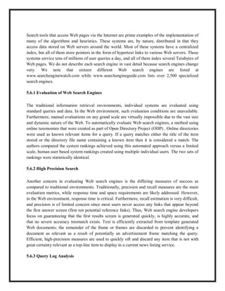 Search tools that access Web pages via the Internet are prime examples of the implementation of
many of the algorithms and heuristics. These systems are, by nature, distributed in that they
access data stored on Web servers around the world. Most of these systems have a centralized
index, but all of them store pointers in the form of hypertext links to various Web servers. These
systems service tens of millions of user queries a day, and all of them index several Terabytes of
Web pages. We do not describe each search engine in vast detail because search engines change
very. We note that sixteen different Web search engines are listed at
www.searchenginewatch.com while www.searchengineguide.com lists over 2,500 specialized
search engines.
5.6.1 Evaluation of Web Search Engines
The traditional information retrieval environments, individual systems are evaluated using
standard queries and data. In the Web environment, such evaluation conditions are unavailable.
Furthermore, manual evaluations on any grand scale are virtually impossible due to the vast size
and dynamic nature of the Web. To automatically evaluate Web search engines, a method using
online taxonomies that were created as part of Open Directory Project (ODP) . Online directories
were used as known relevant items for a query. If a query matches either the title of the item
stored or the directory file name containing a known item then it is considered a match. The
authors compared the system rankings achieved using this automated approach versus a limited
scale, human user based system rankings created using multiple individual users. The two sets of
rankings were statistically identical.
5.6.2 High Precision Search
Another concern in evaluating Web search engines is the differing measures of success as
compared to traditional environments. Traditionally, precision and recall measures are the main
evaluation metrics, while response time and space requirements are likely addressed. However,
in the Web environment, response time is critical. Furthermore, recall estimation is very difficult,
and precision is of limited concern since most users never access any links that appear beyond
the first answer screen (first ten potential reference links). Thus, Web search engine developers
focus on guaranteeing that the first results screen is generated quickly, is highly accurate, and
that no severe accuracy mismatch exists. Text is efficiently extracted from template generated
Web documents; the remainder of the frame or frames are discarded to prevent identifying a
document as relevant as a result of potentially an advertisement frame matching the query.
Efficient, high-precision measures are used to quickly sift and discard any item that is not with
great certainty relevant as a top-line item to display in a current news listing service.
5.6.3 Query Log Analysis
 