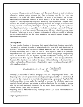 In summary, although similar and relying on much the same techniques as used in traditional
information retrieval system domains, the Web environment provides for many new
opportunities to revisit old issues particularly in terms of performance and accuracy
optimizations and evaluation measures of search accuracy. In that light, recently, an hourly
analysis of a very large topically categorized Web query log was published. Using the results
presented, it is possible to generate many system optimizations. For example, as indicated in the
findings presented, user request patterns repeat according to the time of day and day of week.
Thus, depending on the time of day and day of week, it is possible to pre-cache likely Web pages
in anticipation of a set of user requests. Thus, page access delays are reduced increasing system
throughput. Furthermore, in terms of accuracy optimization, it is likewise possible to adjust the
ranking measures to better tune for certain anticipated user subject requests. In short, many
optimizations are possible.
5.6.4 Page Rank
The most popular algorithm for improving Web search is PageRank algorithm (named after
Page) was first. It extends the notion of hubs and authorities in the Web graph. PageRank is at
the heart of the popular Web search engine, Google. Essentially, the Page Rank algorithm uses
incoming and outgoing links to adjust the score of a Web page with respect to its popularity,
independent of the user's query. Hence, if a traditional retrieval strategy might have previously
ranked two documents equal, the PageRank algorithm will boost the similarity measure for a
popular document. Here, popular is defined as having a number of other Web pages link to the
document. This algorithm works well on Web pages, but has no bearing on documents that do
not have any hyperlinks. The calculation of PageRank for page A over all pages linking to it D1
... Dn is defined as follows:
where C(Di) is the number of links out from page Di and d is a dampening factor from 0-1. This
dampening factor serves to give some non-zero PageRank to pages that have no links to them. It
also smooths the weight given to other links when determining a given page's PageRank. This
significantly affects the time needed for PageRank to converge. The calculation is performed
iteratively. Initially all pages are assigned an arbitrary PageRank. The calculation is repeated
using the previously calculated scores until the new scores do not change significantly. The
example in above Figure, using the common
dampening factor of 0.85 and initializing each PageRank to 1.0, it took 8 iterations before the
scores converged.
Simple pagerank calculation
 