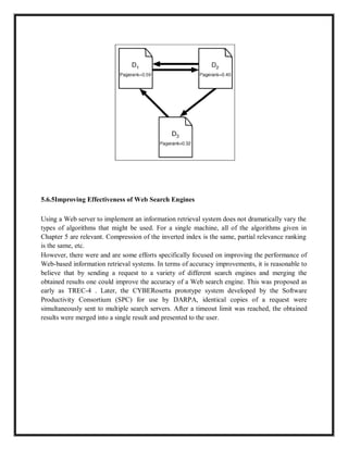 5.6.5Improving Effectiveness of Web Search Engines
Using a Web server to implement an information retrieval system does not dramatically vary the
types of algorithms that might be used. For a single machine, all of the algorithms given in
Chapter 5 are relevant. Compression of the inverted index is the same, partial relevance ranking
is the same, etc.
However, there were and are some efforts specifically focused on improving the performance of
Web-based information retrieval systems. In terms of accuracy improvements, it is reasonable to
believe that by sending a request to a variety of different search engines and merging the
obtained results one could improve the accuracy of a Web search engine. This was proposed as
early as TREC-4 . Later, the CYBERosetta prototype system developed by the Software
Productivity Consortium (SPC) for use by DARPA, identical copies of a request were
simultaneously sent to multiple search servers. After a timeout limit was reached, the obtained
results were merged into a single result and presented to the user.
 