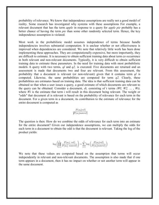 probability of relevance. We know that independence assumptions are really not a good model of
reality. Some research has investigated why systems with these assumptions For example, a
relevant document that has the term apple in response to a query for apple pie probably has a
better chance of having the term pie than some other randomly selected term. Hence, the key
independence assumption is violated.
Most work in the probabilistic model assumes independence of terms because handle
independencies involves substantial computation. It is unclear whether or not effectiveness is
improved when dependencies are considered. We note that relatively little work has been done
implementing these approaches. They are computationally expensive, but more importantly, they
are difficult to estimate. It is necessary to obtain sufficient training data about term co occurrence
in both relevant and non-relevant documents. Typically, it is very difficult to obtain sufficient
training data to estimate these parameters. In the need for training data with most probabilistic
models A query with two terms, ql and q2, is executed. Five documents are returned and an
assessment is made that documents two and four are relevant. From this assessment, the
probability that a document is relevant (or non-relevant) given that it contains term ql is
computed. Likewise, the same probabilities are computed for term q2. Clearly, these
probabilities are estimates based on training data. The idea is that sufficient training data can be
obtained so that when a user issues a query, a good estimate of which documents are relevant to
the query can be obtained. Consider a document, di, consisting of t terms (WI, W2, ... , Wt),
where Wi is the estimate that term i will result in this document being relevant. The weight or
"odds" that document di is relevant is based on the probability of relevance for each term in the
document. For a given term in a document, its contribution to the estimate of relevance for the
entire document is computed as
The question is then: How do we combine the odds of relevance for each term into an estimate
for the entire document? Given our independence assumptions, we can multiply the odds for
each term in a document to obtain the odd is that the document is relevant. Taking the log of the
product yields:
We note that these values are computed based on the assumption that terms will occur
independently in relevant and non-relevant documents. The assumption is also made that if one
term appears in a document, then it has no impact on whether or not another term will appear in
the same document.
 