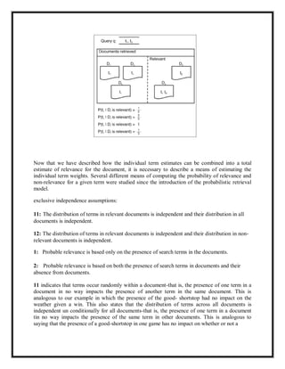 Now that we have described how the individual term estimates can be combined into a total
estimate of relevance for the document, it is necessary to describe a means of estimating the
individual term weights. Several different means of computing the probability of relevance and
non-relevance for a given term were studied since the introduction of the probabilistic retrieval
model.
exclusive independence assumptions:
11: The distribution of terms in relevant documents is independent and their distribution in all
documents is independent.
12: The distribution of terms in relevant documents is independent and their distribution in non-
relevant documents is independent.
1: Probable relevance is based only on the presence of search terms in the documents.
2: Probable relevance is based on both the presence of search terms in documents and their
absence from documents.
11 indicates that terms occur randomly within a document-that is, the presence of one term in a
document in no way impacts the presence of another term in the same document. This is
analogous to our example in which the presence of the good- shortstop had no impact on the
weather given a win. This also states that the distribution of terms across all documents is
independent un conditionally for all documents-that is, the presence of one term in a document
tin no way impacts the presence of the same term in other documents. This is analogous to
saying that the presence of a good-shortstop in one game has no impact on whether or not a
 