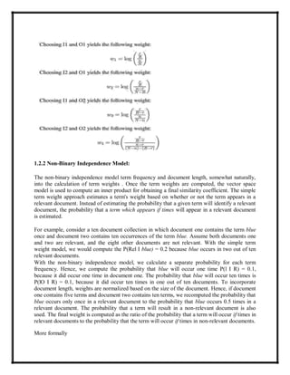 1.2.2 Non-Binary Independence Model:
The non-binary independence model term frequency and document length, somewhat naturally,
into the calculation of term weights . Once the term weights are computed, the vector space
model is used to compute an inner product for obtaining a final similarity coefficient. The simple
term weight approach estimates a term's weight based on whether or not the term appears in a
relevant document. Instead of estimating the probability that a given term will identify a relevant
document, the probability that a term which appears if times will appear in a relevant document
is estimated.
For example, consider a ten document collection in which document one contains the term blue
once and document two contains ten occurrences of the term blue. Assume both documents one
and two are relevant, and the eight other documents are not relevant. With the simple term
weight model, we would compute the P(Rel I blue) = 0.2 because blue occurs in two out of ten
relevant documents.
With the non-binary independence model, we calculate a separate probability for each term
frequency. Hence, we compute the probability that blue will occur one time P(l I R) = 0.1,
because it did occur one time in document one. The probability that blue will occur ten times is
P(lO I R) = 0.1, because it did occur ten times in one out of ten documents. To incorporate
document length, weights are normalized based on the size of the document. Hence, if document
one contains five terms and document two contains ten terms, we recomputed the probability that
blue occurs only once in a relevant document to the probability that blue occurs 0.5 times in a
relevant document. The probability that a term will result in a non-relevant document is also
used. The final weight is computed as the ratio of the probability that a term will occur if times in
relevant documents to the probability that the term will occur if times in non-relevant documents.
More formally
 