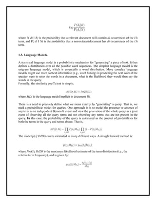 where P( di I R) is the probability that a relevant document will contain di occurrences of the i!h
term, and P( di I N) is the probability that a non-relevantdocument has di occurrences of the i!h
term.
1.3. Language Models.
A statistical language model is a probabilistic mechanism for "generating" a piece of text. It thus
defines a distribution over all the possible word sequences. The simplest language model is the
unigram language model, which is essentially a word distribution. More complex language
models might use more context information (e.g., word history) in predicting the next word if the
speaker were to utter the words in a document, what is the likelihood they would then say the
words in the query.
Formally, the similarity coefficient is simply:
where MDi is the language model implicit in document Di.
There is a need to precisely define what we mean exactly by "generating" a query. That is, we
need a probabilistic model for queries. One approach in is to model the presence or absence of
any term as an independent Bernoulli event and view the generation of the whole query as a joint
event of observing all the query terms and not observing any terms that are not present in the
query. In this case, the probability of the query is calculated as the product of probabilities for
both the terms in the query and terms absent. That is,
The model p( tj IMDi) can be estimated in many different ways. A straightforward method is:
where PmZ(tj IMDJ is the maximum likelihood estimate of the term distribution (i.e., the
relative term frequency), and is given by:
 