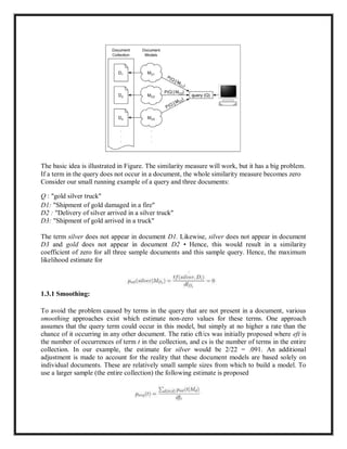 The basic idea is illustrated in Figure. The similarity measure will work, but it has a big problem.
If a term in the query does not occur in a document, the whole similarity measure becomes zero
Consider our small running example of a query and three documents:
Q : "gold silver truck"
D1: "Shipment of gold damaged in a fire"
D2 : "Delivery of silver arrived in a silver truck"
D3: "Shipment of gold arrived in a truck"
The term silver does not appear in document D1. Likewise, silver does not appear in document
D3 and gold does not appear in document D2 • Hence, this would result in a similarity
coefficient of zero for all three sample documents and this sample query. Hence, the maximum
likelihood estimate for
1.3.1 Smoothing:
To avoid the problem caused by terms in the query that are not present in a document, various
smoothing approaches exist which estimate non-zero values for these terms. One approach
assumes that the query term could occur in this model, but simply at no higher a rate than the
chance of it occurring in any other document. The ratio cft/cs was initially proposed where eft is
the number of occurrences of term t in the collection, and cs is the number of terms in the entire
collection. In our example, the estimate for silver would be 2/22 = .091. An additional
adjustment is made to account for the reality that these document models are based solely on
individual documents. These are relatively small sample sizes from which to build a model. To
use a larger sample (the entire collection) the following estimate is proposed
 