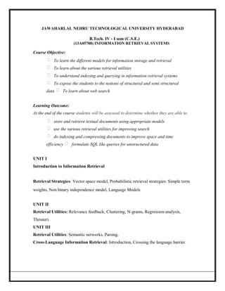 JAWAHARLAL NEHRU TECHNOLOGICAL UNIVERSITY HYDERABAD
B.Tech. IV - I sem (C.S.E.)
(13A05708) INFORMATION RETRIEVAL SYSTEMS
Course Objective:
To learn the different models for information storage and retrieval
To learn about the various retrieval utilities
To understand indexing and querying in information retrieval systems
To expose the students to the notions of structured and semi structured
data To learn about web search
Learning Outcome:
At the end of the course students will be assessed to determine whether they are able to
store and retrieve textual documents using appropriate models
use the various retrieval utilities for improving search
do indexing and compressing documents to improve space and time
efficiency formulate SQL like queries for unstructured data
UNIT I
Introduction to Information Retrieval
Retrieval Strategies: Vector space model, Probabilistic retrieval strategies: Simple term
weights, Non binary independence model, Language Models
UNIT II
Retrieval Utilities: Relevance feedback, Clustering, N-grams, Regression analysis,
Thesauri.
UNIT III
Retrieval Utilities: Semantic networks, Parsing.
Cross-Language Information Retrieval: Introduction, Crossing the language barrier.
 