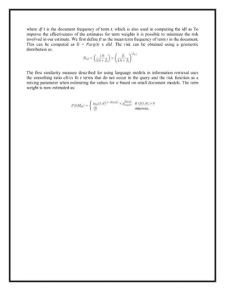 where df t is the document frequency of term t, which is also used in computing the idf as To
improve the effectiveness of the estimates for term weights it is possible to minimize the risk
involved in our estimate. We first define ft as the mean term frequency of term t in the document.
This can be computed as ft = Pavg(t) x dld. The risk can be obtained using a geometric
distribution as:
The first similarity measure described for using language models in information retrieval uses
the smoothing ratio cft/cs fo r terms that do not occur in the query and the risk function as a
mixing parameter when estimating the values for w based on small document models. The term
weight is now estimated as:
 