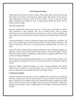 UNIT-II Retrieval Utilities
Utilities improve the results of a retrieval strategy. Most utilities add or remove terms from the
initial query in an attempt to refine the query. Others simply refine the focus of the query by
using subdocuments or passages instead of whole documents. The key is that each of these
utilities (although rarely presented as such) are plug-and-play utilities that operate with any
arbitrary retrieval strategy.
The utilities identified are:
Relevance Feedback-The top documents found by an initial query are identified as relevant.
These documents are then examined. They may be deemed relevant either by manual
intervention or by an assumption that the top n documents are relevant. Various techniques are
used to rank the terms. The top t terms from these documents are then added back to the original
query.
Clustering-Documents or terms are clustered into groups either automatically or manually. The
query is only matched against clusters that are deemed to contain relevant information. This
limits the search space. The goal is to avoid non-relevant documents before the search even
begins
N-grams-The query is partitioned into n-grams (overlapping or non-overlapping sequences of n
characters). These are used to match queries with the document. The goal is to obtain a "fuzzier"
match that would be resilient to misspellings or optical character recognition (OCR) errors. Also,
n-grams are language independent.
Thesauri-Thesauri are automatically generated from text or by manual methods. The key is not
only to generate the thesaurus, but to use it to expand either queries or documents to improve
retrieval.
Regression Analysis- Statistical techniques are used to identify parameters that describe
characteristics of a match to a relevant document. These can then be used with a regression
analysis to identify the exact parameters that refine the similarity measure.
2.1 Relevance Feedback
A popular information retrieval utility is relevance feedback. The basic premise is to implement
retrieval in multiple passes. The user refines the query in each pass based on results of previous
queries. Typically, the user indicates which of the documents presented in response to an initial
query are relevant, and new terms are added to the query based on this selection. Additionally,
existing terms in the query can be re-weighted based on user feedback. This process is illustrated
in Figure.
 