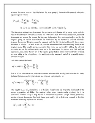 relevant document vectors. Rocchio builds the new query Q' from the old query Q using the
equation given below:
Ri and Si are individual components of R and S, respectively.
The document vectors from the relevant documents are added to the initial query vector, and the
vectors from the non-relevant documents are subtracted. If all documents are relevant, the third
term does not appear. To ensure that the new information does not completely override the
original query, all vector modifications are normalized by the number of relevant and non-
relevant documents. The process can be repeated such that Qi+1 is derived from Qi for as many
iterations as desired. The idea is that the relevant documents have terms matching those in the
original query. The weights corresponding to these terms are increased by adding the relevant
document vector. Terms in the query that are in the nonrelevant documents have their weights
decreased. Also, terms that are not in the original query (had an initial component value of zero)
are now added to the original query. In addition to using values n1 and n2, it is possible to use
arbitrary weights.
The equation now becomes:
Not all of the relevant or non-relevant documents must be used. Adding thresholds na and nb to
indicate the thresholds for relevant and non-relevant vectors results in:
The weights a, ,8, and, are referred to as Rocchio weights and are frequently mentioned in the
annual proceedings of TREe. The optimal values were experimentally obtained, but it is
considered common today to drop the use of nonrelevant documents (assign zero to ,) and only
use the relevant documents. This basic theme was used by Ide in follow-up research to Rocchio
where the following equation was defined:
 