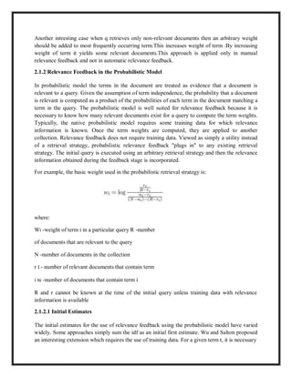 Another intresting case when q retrieves only non-relevant documents then an arbitrary weight
should be added to most frequently occurring term.This increases weight of term .By increasing
weight of term it yields some relevant documents.This approach is applied only in manual
relevance feedback and not in automatic relevance feedback.
2.1.2 Relevance Feedback in the Probabilistic Model
In probabilistic model the terms in the document are treated as evidence that a document is
relevant to a query. Given the assumption of term independence, the probability that a document
is relevant is computed as a product of the probabilities of each term in the document matching a
term in the query. The probabilistic model is well suited for relevance feedback because it is
necessary to know how many relevant documents exist for a query to compute the term weights.
Typically, the native probabilistic model requires some training data for which relevance
information is known. Once the term weights are computed, they are applied to another
collection. Relevance feedback does not require training data. Viewed as simply a utility instead
of a retrieval strategy, probabilistic relevance feedback "plugs in" to any existing retrieval
strategy. The initial query is executed using an arbitrary retrieval strategy and then the relevance
information obtained during the feedback stage is incorporated.
For example, the basic weight used in the probabilistic retrieval strategy is:
where:
Wi -weight of term i in a particular query R -number
of documents that are relevant to the query
N -number of documents in the collection
r I - number of relevant documents that contain term
i ni -number of documents that contain term i
R and r cannot be known at the time of the initial query unless training data with relevance
information is available
2.1.2.1 Initial Estimates
The initial estimates for the use of relevance feedback using the probabilistic model have varied
widely. Some approaches simply sum the idf as an initial first estimate. Wu and Salton proposed
an interesting extension which requires the use of training data. For a given term t, it is necessary
 
