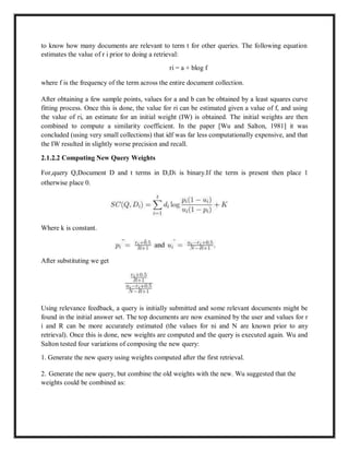 to know how many documents are relevant to term t for other queries. The following equation
estimates the value of r i prior to doing a retrieval:
ri = a + blog f
where f is the frequency of the term across the entire document collection.
After obtaining a few sample points, values for a and b can be obtained by a least squares curve
fitting process. Once this is done, the value for ri can be estimated given a value of f, and using
the value of ri, an estimate for an initial weight (IW) is obtained. The initial weights are then
combined to compute a similarity coefficient. In the paper [Wu and Salton, 1981] it was
concluded (using very small collections) that idf was far less computationally expensive, and that
the IW resulted in slightly worse precision and recall.
2.1.2.2 Computing New Query Weights
For,query Q,Document D and t terms in D,Di is binary.If the term is present then place 1
otherwise place 0.
Where k is constant.
After substituting we get
Using relevance feedback, a query is initially submitted and some relevant documents might be
found in the initial answer set. The top documents are now examined by the user and values for r
i and R can be more accurately estimated (the values for ni and N are known prior to any
retrieval). Once this is done, new weights are computed and the query is executed again. Wu and
Salton tested four variations of composing the new query:
1. Generate the new query using weights computed after the first retrieval.
2. Generate the new query, but combine the old weights with the new. Wu suggested that the
weights could be combined as:
 