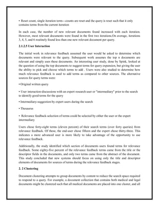 • Reset count, single iteration term---counts are reset and the query is reset such that it only
contains terms from the current iteration
In each case, the number of new relevant documents found increased with each iteration.
However, most relevant documents were found in the first two iterations.On average, iterations
3, 4, 5, and 6 routinely found less than one new relevant document per query.
2.1.2.5 User Interaction
The initial work in relevance feedback assumed the user would be asked to determine which
documents were relevant to the query. Subsequent work assumes the top n documents are
relevant and simply uses these documents. An interesting user study, done by Spink, looked at
the question of using the top documents to suggest terms for query expansion, but giving the user
the ability to pick and choose which terms to add . Users were also studied to determine how
much relevance feedback is used to add terms as compared to other sources. The alternative
sources for query terms were:
• Original written query
• User interaction-discussions with an expert research user or "intermediary" prior to the search
to identify good terms for the query
• Intermediary-suggestion by expert users during the search
• Thesaurus
• Relevance feedback-selection of terms could be selected by either the user or the expert
intermediary
Users chose forty-eight terms (eleven percent) of their search terms (over forty queries) from
relevance feedback. Of these, the end-user chose fifteen and the expert chose thirty-three. This
indicates a more advanced user is more likely to take advantage of the opportunity to use
relevance feedback.
Additionally, the study identified which section of documents users found terms for relevance
feedback. Some eighty-five percent of the relevance feedback terms came from the title or the
descriptor fields in the documents, and only two terms came from the abstract of the document.
This study concluded that new systems should focus on using only the title and descriptor
elements of documents for sources of terms during the relevance feedback stages.
2. 2 Clustering
Document clustering attempts to group documents by content to reduce the search space required
to respond to a query. For example, a document collection that contains both medical and legal
documents might be clustered such that all medical documents are placed into one cluster, and all
 