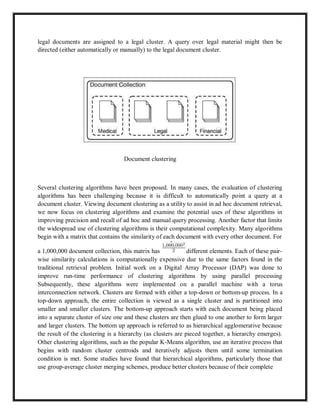 legal documents are assigned to a legal cluster. A query over legal material might then be
directed (either automatically or manually) to the legal document cluster.
Document clustering
Several clustering algorithms have been proposed. In many cases, the evaluation of clustering
algorithms has been challenging because it is difficult to automatically point a query at a
document cluster. Viewing document clustering as a utility to assist in ad hoc document retrieval,
we now focus on clustering algorithms and examine the potential uses of these algorithms in
improving precision and recall of ad hoc and manual query processing. Another factor that limits
the widespread use of clustering algorithms is their computational complexity. Many algorithms
begin with a matrix that contains the similarity of each document with every other document. For
a 1,000,000 document collection, this matrix has different elements. Each of these pair-
wise similarity calculations is computationally expensive due to the same factors found in the
traditional retrieval problem. Initial work on a Digital Array Processor (DAP) was done to
improve run-time performance of clustering algorithms by using parallel processing
Subsequently, these algorithms were implemented on a parallel machine with a torus
interconnection network. Clusters are formed with either a top-down or bottom-up process. In a
top-down approach, the entire collection is viewed as a single cluster and is partitioned into
smaller and smaller clusters. The bottom-up approach starts with each document being placed
into a separate cluster of size one and these clusters are then glued to one another to form larger
and larger clusters. The bottom up approach is referred to as hierarchical agglomerative because
the result of the clustering is a hierarchy (as clusters are pieced together, a hierarchy emerges).
Other clustering algorithms, such as the popular K-Means algorithm, use an iterative process that
begins with random cluster centroids and iteratively adjusts them until some termination
condition is met. Some studies have found that hierarchical algorithms, particularly those that
use group-average cluster merging schemes, produce better clusters because of their complete
 