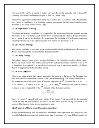 The node {AB} will be a parent of nodes {A} and {B} in the hierarchy that is formed by
clustering since both A and B were merged to form the cluster {AB}.
Hierarchical agglomerative algorithms differ based on how {A} is combined with {B} in the first
step. Once it is combined, a new similarity measure is computed that indicates the similarity of a
document to the newly formed cluster {AB}
2.2.2.1 Single Link Clustering
The similarity between two clusters is computed as the maximum similarity between any two
documents in the two clusters, each initially from a separate cluster. Hence, if eight documents
are in cluster A and ten are in cluster B, we compute the similarity of A to B as the maximum
similarity between any of the eight documents in A and the ten documents in B.
2.2.2.2 Complete Linkage
Inter-cluster similarity is computed as the minimum of the similarity between any documents in
the two clusters such that one document is from each cluster.
2.2.2.3 Group Average
Each cluster member has a greater average similarity to the remaining members of that cluster
than to any other cluster. As a node is considered for a cluster its average similarity to all nodes
in that cluster is computed. It is placed in the cluster as long as its average similarity is higher
than its average similarity for any other cluster.
2.2.2.4 Ward's Method
Clusters are joined so that their merger minimizes the increase in the sum of the distances from
each individual document to the centroid of the cluster containing it. The centroid is defined as
the average vector in the vector space. If a vector represents the i
th
document,Di =< tl, t2, ... , tn
>, the centroid C is written as C =< CI, C2, ... , Cn >.The j
th
element of the centroid vector is
computed as the average of all of the j
th
elements of the document vectors:
Hence, if cluster A merged with either cluster B or cluster C, the centroids for the potential
cluster AB and AC are computed as well as the maximum distance of any document to the
centroid. The cluster with the lowest maximum is used.
2.2.2.5 Analysis of Hierarchical Clustering Algorithms
Ward's method typically took the longest to implement these algorithms, with single link and
complete linkage being somewhat similar in run-time .A summary of several different studies on
 