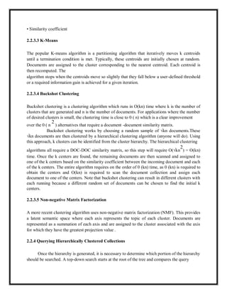 • Similarity coefficient
2.2.3.3 K-Means
The popular K-means algorithm is a partitioning algorithm that iteratively moves k centroids
until a termination condition is met. Typically, these centroids are initially chosen at random.
Documents are assigned to the cluster corresponding to the nearest centroid. Each centroid is
then recomputed. The
algorithm stops when the centroids move so slightly that they fall below a user-defined threshold
or a required information gain is achieved for a given iteration.
2.2.3.4 Buckshot Clustering
Buckshot clustering is a clustering algorithm which runs in O(kn) time where k is the number of
clusters that are generated and n is the number of documents. For applications where the number
of desired clusters is small, the clustering time is close to 0 ( n) which is a clear improvement
over the 0 ( n
2
) alternatives that require a document -document similarity matrix.
Buckshot clustering works by choosing a random sample of √kn documents.These
√kn documents are then clustered by a hierarchical clustering algorithm (anyone will do). Using
this approach, k clusters can be identified from the cluster hierarchy. The hierarchical clustering
algorithms all require a DOC-DOC similarity matrix, so this step will require O(√kn
2
) = O(kn)
time. Once the k centers are found, the remaining documents are then scanned and assigned to
one of the k centers based on the similarity coefficient between the incoming document and each
of the k centers. The entire algorithm requires on the order of 0 (kn) time, as 0 (kn) is required to
obtain the centers and O(kn) is required to scan the document collection and assign each
document to one of the centers. Note that buckshot clustering can result in different clusters with
each running because a different random set of documents can be chosen to find the initial k
centers.
2.2.3.5 Non-negative Matrix Factorization
A more recent clustering algorithm uses non-negative matrix factorization (NMF). This provides
a latent semantic space where each axis represents the topic of each cluster. Documents are
represented as a summation of each axis and are assigned to the cluster associated with the axis
for which they have the greatest projection value .
2.2.4 Querying Hierarchically Clustered Collections
Once the hierarchy is generated, it is necessary to determine which portion of the hierarchy
should be searched. A top-down search starts at the root of the tree and compares the query
 