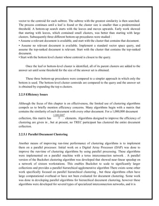 vector to the centroid for each subtree. The subtree with the greatest similarity is then searched.
The process continues until a leaf is found or the cluster size is smaller than a predetermined
threshold. A bottom-up search starts with the leaves and moves upwards. Early work showed
that starting with leaves, which contained small clusters, was better than starting with large
clusters. Subsequently three different bottom-up procedures were studied :
• Assume a relevant document is available, and start with the cluster that contains that document.
• Assume no relevant document is available. Implement a standard vector space query, and
assume the top-ranked document is relevant. Start with the cluster that contains the top-ranked
document.
• Start with the bottom level cluster whose centroid is closest to the query.
Once the leaf or bottom-level cluster is identified, all of its parent clusters are added to the
answer set until some threshold for the size of the answer set is obtained.
These three bottom-up procedures were compared to a simpler approach in which only the
bottom is used. The bottom-level cluster centroids are compared to the query and the answer set
is obtained by expanding the top n clusters.
2.2.5 Efficiency Issues
Although the focus of this chapter is on effectiveness, the limited use of clustering algorithms
compels us to briefly mention efficiency concerns. Many algorithms begin with a matrix that
contains the similarity of each document with every other document. For a 1,000,000 document
collection, this matrix has elements. Algorithms designed to improve the efficiency of
clustering are given in , but at present, no TREC participant has clustered the entire document
collection.
2.2.5.1 Parallel Document Clustering
Another means of improving run-time performance of clustering algorithms is to implement
them on a parallel processor. Initial work on a Digital Array Processor (DAP) was done to
improve the run-time of clustering algorithms by using parallel processing. These algorithms
were implemented on a parallel machine with a torus interconnection network . A parallel
version of the Buckshot clustering algorithm was developed that showed near-linear speedup on
a network of sixteen workstations. This enables Buckshot to scale to significantly larger
collections and provides a parallel hierarchical agglomerative algorithm There exists some other
work specifically focused on parallel hierarchical clustering , but these algorithms often have
large computational overhead or have not been evaluated for document clustering. Some work
was done in developing parallel algorithms for hierarchical document clustering, however these
algorithms were developed for several types of specialized interconnection networks, and it is
 