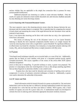 unclear whether they are applicable to the simple bus connection that is common for many
current parallel architectures.
Additional proposals use clustering as a utility to assist relevance feedback . Only the
results of a query are clustered (a much smaller document set), and relevance feedback proceeds
by only obtaining new terms from large clusters.
2.2.5.2 Clustering with Truncated Document Vectors
The most expensive step in the clustering process occurs when the distance between the new
document and all existing clusters is computed. This is typically done by computing the centroid
of each cluster and measuring the cosine of the angle between the new document vector and the
centroid of each cluster.
Later, it was shown that clustering can be done with vectors that use only a few representative
terms from a document .
One means of reducing the size of the document vector is to use Latent Semantic
Indexing to identify the most important components.Another means is to simply truncate the
vector by removing those terms with a weight below a given threshold. No significant difference
in effectiveness was found for a baseline of no truncation, or using latent semantic indexing with
twenty, fifty, and one hundred and fifty terms or simple truncation with fifty terms.
2.4 N-grams
Term-based search techniques typically use an inverted index or a scan of the text . Additionally,
queries that are based on exact matches with terms in a document perform poorly against
corrupted documents. This occurs regardless of the source of the errors-either OCR (optical
character recognition)
errors or those due to misspelling. To provide resilience to noise, n-grams were proposed. The
premise is to decompose terms into word fragments of size n, then design matching algorithms
that use these fragments to determine whether or not a match exists.
N-grams have also been used for detection and correction of spelling errors and text
compression. A survey of automatic correction techniques is found in . Additionally, n-grams
were used to determine the authorship of documents.
2.4.1 D' Amore and Mah
Initial information retrieval research focused on n-grams as presented in. The motivation
behind their work was the fact that it is difficult to develop mathematical models for terms since
the potential for a term that has not been seen before is infinite. With n-grams, only a fixed
number of n-grams can exist for a given value of n. A mathematical model was developed to
estimate the noise in indexing and to determine appropriate document similarity measures.
 