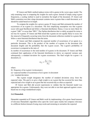 D' Amore and Mah's method replaces terms with n-grams in the vector space model. The
only remaining issue is computing the weights for each n-gram. Instead of simply using n-gram
frequencies, a scaling method is used to normalize the length of the document. D' Amore and
Mah's contention was that a large document contains more n-grams than a small document, so it
should be scaled based on its length.
To compute the weights for a given n-gram, D' Amore and Mah estimated the number of
occurrences of an n-gram in a document. The first simplifying assumption was that n-grams
occur with equal likelihood and follow a binomial distribution. Hence, it was no more likely for
n-gram "ABC" to occur than "DEF." The Zipfian distribution that is widely accepted for terms is
not true for n-grams. D' Amore and Mah noted that n-grams are not equally likely to occur, but
the removal of frequently occurring terms from the document collection resulted in n-grams that
follow a more binomial distribution than the terms.
D' Amore and Mah computed the expected number of occurrences of an ngram in a
particular document. This is the product of the number of n-grams in the document (the
document length) and the probability that the n-gram occurs. The n-gram's probability of
occurrence is computed as the ratio of
its number of occurrences to the total number of n-grams in the document. D' Amore and Mah
continued their application of the binomial distribution to derive an expected variance and,
subsequently, a standard deviation for n-gram occurrences. The final weight for n-gram i in
document j is:
where:
fij= frequency of an n-gram i in document j
eij= expected number of occurrences of an n-gram i in document
j σij =standard deviation
The n-gram weight designates the number of standard deviations away from the
expected value. The goal is to give a high weight to an n-gram that has occurred far more than
expected and a low weight to an n-gram that has occurred only as often as expected.
D' Amore and Mah did several experiments to validate that the binomial model was
appropriate for n-grams. Unfortunately, they were not able to test their approach against a term-
based one on a large standardized corpus.
2.4.2 Damashek
Damashek expanded on D' Amore and Mah's work by implementing a five-gram- based measure
of relevance Damashek's algorithm relies upon the vector space model, but computes relevance
in a different fashion.Instead of using stop words and stemming to normalize the expected
 