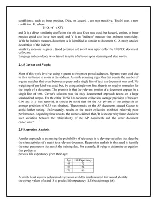 coefficients, such as inner product, Dice, or Jaccard , are non-transitive. Teufel uses a new
coefficient, H, where:
H=X +Y - (XY)
and X is a direct similarity coefficient (in this case Dice was used, but Jaccard, cosine, or inner
product could also have been used) and Y is an "indirect" measure that enforces transitivity.
With the indirect measure, document A is identified as similar to document C. A more detailed
description of the indirect
similarity measure is given . Good precision and recall was reported for the INSPEC document
collection.
Language independence was claimed in spite of reliance upon stemmingand stop words.
2.4.5 Cavnar and Vayda
Most of this work involves using n-grams to recognize postal addresses. Ngrams were used due
to their resilience to errors in the address. A simple scanning algorithm that counts the number of
n-gram matches that occur between a query and a single line of text in a document was used. No
weighting of any kind was used, but, by using a single text line, there is no need to normalize for
the length of a document. The premise is that the relevant portion of a document appears in a
single line of text. Cavnar's solution was the only documented approach tested on a large
standardized corpus. For the entire TIPSTER document collection, average precision of between
0.06 and 0.15 was reported. It should be noted that for the AP portion of the collection an
average precision of 0.35 was obtained. These results on the AP documents caused Cavnar to
avoid further tuning. Unfortunately, results on the entire collection exhibited relatively poor
performance. Regarding these results, the authors claimed that,"It is unclear why there should be
such variation between the retrievability of the AP documents and the other document
collections."
2.5 Regression Analysis
Another approach to estimating the probability of relevance is to develop variables that describe
the characteristics of a match to a relevant document. Regression analysis is then used to identify
the exact parameters that match the training data. For example, if trying to determine an equation
that predicts a
person's life expectancy given their age:
A simple least squares polynomial regression could be implemented, that would identify
the correct values of a and (3 to predict life expectancy (LE) based on age (A):
 