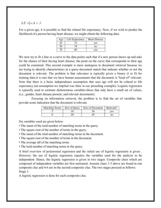 For a given age, it is possible to find the related life expectancy. Now, if we wish to predict the
likelihood of a person having heart disease, we might obtain the following data:
We now try to fit a line or a curve to the data points such that if a new person shows up and asks
for the chance of their having heart disease, the point on the curve that corresponds to their age
could be examined. This second example is more analogous to document retrieval because we
are trying to identify characteristics in a query-document match that indicate whether or not the
document is relevant. The problem is that relevance is typically given a binary (l or 0) for
training data-it is rare that we have human assessments that the document is "kind of" relevant.
Note that there is a basic independence assumption that says age will not be related to life
expectancy (an assumption we implied was false in our preceding example). Logistic regression
is typically used to estimate dichotomous variables-those that only have a small set of values,
(i.e., gender, heart disease present, and relevant documents).
Focusing on information retrieval, the problem is to find the set of variables that
provide some indication that the document is relevant.
Six variables used are given below:
• The mean of the total number of matching terms in the query.
• The square root of the number of terms in the query.
• The mean of the total number of matching terms in the document.
• The square root of the number of terms in the document.
• The average idf of the matching terms.
• The total number of matching terms in the query.
A brief overview of polynomial regression and the initial use of logistic regression is given .
However, the use of logistic regression requires the variables used for the analysis to be
independent. Hence, the logistic regression is given in two stages. Composite clues which are
composed of independent variables are first estimated. Assume clues 1-3 above are found in one
composite clue and 4-6 are in the second composite clue. The two stages proceed as follows:
Stage 1:
A logistic regression is done for each composite clue.
 