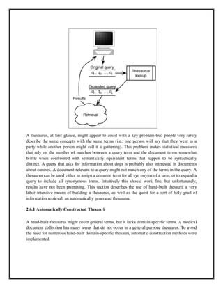 A thesaurus, at first glance, might appear to assist with a key problem-two people very rarely
describe the same concepts with the same terms (i.e., one person will say that they went to a
party while another person might call it a gathering). This problem makes statistical measures
that rely on the number of matches between a query term and the document terms somewhat
brittle when confronted with semantically equivalent terms that happen to be syntactically
distinct. A query that asks for information about dogs is probably also interested in documents
about canines. A document relevant to a query might not match any of the terms in the query. A
thesaurus can be used either to assign a common term for all syn onyms of a term, or to expand a
query to include all synonymous terms. Intuitively this should work fine, but unfortunately,
results have not been promising. This section describes the use of hand-built thesauri, a very
labor intensive means of building a thesaurus, as well as the quest for a sort of holy grail of
information retrieval, an automatically generated thesaurus.
2.6.1 Automatically Constructed Thesauri
A hand-built thesaurus might cover general terms, but it lacks domain specific terms. A medical
document collection has many terms that do not occur in a general purpose thesaurus. To avoid
the need for numerous hand-built domain-specific thesauri, automatic construction methods were
implemented.
 