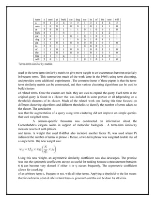 Term-term similarity matrix
used in the term-term similarity matrix to give more weight to co-occurrences between relatively
infrequent terms. This summarizes much of the work done in the 1960's using term clustering,
and provides some additional experiments . The common theme of these papers is that the term-
term similarity matrix can be constructed, and then various clustering algorithms can be used to
build clusters
of related terms. Once the clusters are built, they are used to expand the query. Each term in the
original query is found in a cluster that was included in some portion or all (depending on a
threshold) elements of its cluster. Much of the related work one during this time focused on
different clustering algorithms and different thresholds to identify the number of terms added to
the cluster. The conclusion
was that the augmentation of a query using term clustering did not improve on simple queries
that used weighted terms.
A domain-specific thesaurus was constructed on information about the
Caenorhabditis elegans worm in support of molecular biologists . A term-term similarity
measure was built with phrases
and terms. A weight that used tf-idfbut also included another factor Pi, was used where Pi
indicated the number of terms in phrase i. Hence, a two-term phrase was weighted double that of
a single term. The new weight was:
Using this new weight, an asymmetric similarity coefficient was also developed. The premise
was that the symmetric coefficients are not as useful for ranking because a measurement between
ti tj can become very skewed if either ti or tj occurs frequently. The asymmetric coefficient
allows for a ranking
of an arbitrary term ti, frequent or not, with all other terms. Applying a threshold to the list means
that for each term, a list of other related terms is generated-and this can be done for all terms.
 