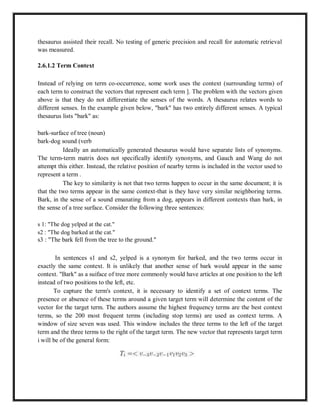 thesaurus assisted their recall. No testing of generic precision and recall for automatic retrieval
was measured.
2.6.1.2 Term Context
Instead of relying on term co-occurrence, some work uses the context (surrounding terms) of
each term to construct the vectors that represent each term ]. The problem with the vectors given
above is that they do not differentiate the senses of the words. A thesaurus relates words to
different senses. In the example given below, "bark" has two entirely different senses. A typical
thesaurus lists "bark" as:
bark-surface of tree (noun)
bark-dog sound (verb
Ideally an automatically generated thesaurus would have separate lists of synonyms.
The term-term matrix does not specifically identify synonyms, and Gauch and Wang do not
attempt this either. Instead, the relative position of nearby terms is included in the vector used to
represent a term .
The key to similarity is not that two terms happen to occur in the same document; it is
that the two terms appear in the same context-that is they have very similar neighboring terms.
Bark, in the sense of a sound emanating from a dog, appears in different contexts than bark, in
the sense of a tree surface. Consider the following three sentences:
s 1: "The dog yelped at the cat."
s2 : "The dog barked at the cat."
s3 : "The bark fell from the tree to the ground."
In sentences s1 and s2, yelped is a synonym for barked, and the two terms occur in
exactly the same context. It is unlikely that another sense of bark would appear in the same
context. "Bark" as a suiface of tree more commonly would have articles at one position to the left
instead of two positions to the left, etc.
To capture the term's context, it is necessary to identify a set of context terms. The
presence or absence of these terms around a given target term will determine the content of the
vector for the target term. The authors assume the highest frequency terms are the best context
terms, so the 200 most frequent terms (including stop terms) are used as context terms. A
window of size seven was used. This window includes the three terms to the left of the target
term and the three terms to the right of the target term. The new vector that represents target term
i will be of the general form:
 